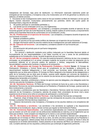 trabajadores del Consejo, bajo pena de destitución. La información reservada solamente podrá ser
entregada por las Consejeras y Consejeros a las y los involucrados con el fin de garantizar su derecho a la
defensa y el debido proceso.
 3. Excusarse en las investigaciones sobre casos en los que existiere conflicto de intereses o en los que de
alguna manera estuvieren involucrados personalmente sus parientes, dentro del cuarto grado de
consanguinidad y segundo de afinidad.
 4. No podrán participar en actividades partidistas; y,
 5. Las demás que se contemplen en la Ley y los reglamentos.
  Art. 44.- Fuero y responsabilidad.- Las consejeras y consejeros principales durante el ejercicio de sus
funciones gozarán de fuero de Corte Nacional de Justicia, estarán sujetos al control social y a enjuiciamiento
político de la Asamblea Nacional de conformidad con la Constitución y la ley.
 Art. 45.- Prohibiciones en el ejercicio de funciones.- Las consejeras y consejeros durante el ejercicio de
sus funciones no podrán:
 1. Realizar proselitismo político.
 2. Actuar en asuntos en los que exista conflicto de intereses con el ejercicio de sus funciones.
 3. Divulgar información sobre los asuntos materia de las investigaciones que esté realizando el Consejo.
 Art. 46.- Cesación de funciones.- Las consejeras y consejeros cesarán en sus funciones por:
 1. Muerte.
 2. Por terminación del periodo para el cual fueron designados.
 3. Por renuncia; y,
  4.     Por censura y destitución mediante juicio político instaurado por la Asamblea Nacional debido al
incumplimiento de sus responsabilidades o por haber incurrido en una o varias de las prohibiciones
establecidas en la Constitución y la ley, durante el ejercicio de sus funciones.
 Art. 47.- De los consejeros suplentes.- En caso de ausencia temporal o definitiva de las o los consejeros
principales, se principalizará la o el primer consejero suplente de acuerdo al orden de asignación por la
puntuación obtenida en el concurso público de oposición y méritos, asegurando la alternabilidad,
secuencialidad y paridad entre hombres y mujeres en la composición.
  Art. 48.- Delegaciones del Consejo de Participación Ciudadana y Control Social.- El Consejo de
Participación Ciudadana y Control Social para el cumplimiento de sus facultades y atribuciones se
desconcentrará mediante delegaciones a nivel provincial, sus funciones serán determinadas en el
reglamento que se dicte para el efecto. El Consejo en Pleno designará a los titulares de las delegaciones a
partir de la normativa que se dicte para el efecto, quienes serán elegidos por concurso de oposición y
méritos así mismo el Consejo en Pleno con la votación de dos tercios de sus integrantes podrá constituir las
delegaciones temporales en el exterior.
  Los principios, requisitos, prohibiciones y tiempo de ejercicio para las delegadas y los delegados serán los
mismos que para las Consejeras y Consejeros.
  Art. 49.- Secretarios Técnicos.- El Pleno del Consejo nombrará de fuera de su seno a dos Secretarias o
Secretarios Técnicos de una terna presentada por la Presidenta o Presidente del Consejo, quienes serán de
libre nombramiento y remoción.
  Los requisitos y prohibiciones para las Secretarias o Secretarios Técnicos serán los mismos que para la
selección de las Consejeras y Consejeros, además de poseer título universitario de tercer nivel y tener
experiencia de al menos cinco años en procesos de participación y control social.
 Art. 50.- Atribuciones de las Secretarías Técnicas.- A las Secretarías Técnicas les corresponde:
  1.    Organizar, dirigir el trabajo técnico operativo que les corresponde de acuerdo a las competencias del
Consejo y presentar informes técnicos respectivos; y,
  2.    Asesorar técnicamente a las Consejeras y Consejeros en los asuntos relativos a la competencia del
Consejo.
  Art. 51.- Servidoras y servidores.- Las servidoras o los servidores se sujetarán a las disposiciones
contenidas en la Constitución, leyes y demás normas que regulan la Administración Pública.
  Art. 52.- Comisiones Especializadas.- Las comisiones especializadas son instancias de asesoramiento
que se crearán con el fin de cumplir con las atribuciones establecidas en esta ley y en el reglamento que se
dicte para el efecto. Cada consejero se integrará por lo menos a una comisión especializada.
  Art. 53.- De la Secretaría General.- La titular o el titular de la Secretaría General será designada o
designado por el Consejo en Pleno de fuera de su seno, de entre una terna propuesta por la Presidenta o
Presidente del organismo, deberá poseer título de tercer nivel en Derecho y acreditar al menos 5 años de
experiencia en el ámbito administrativo. Estará presente en las sesiones del Pleno con derecho a voz y sin
voto. Cumplirá además con los requisitos y atribuciones que contemple el reglamento pertinente.
 