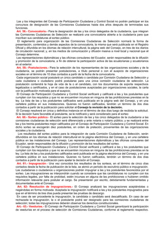 Las y los integrantes del Consejo de Participación Ciudadana y Control Social no podrán participar en los
concursos de designación de las Comisiones Ciudadanas hasta dos años después de terminadas sus
funciones.
 Art. 58.- Convocatoria.- Para la designación de las y los cinco delegados de la ciudadanía, que integran
las Comisiones Ciudadanas de Selección se realizará una convocatoria abierta a la ciudadanía para que
inscriban sus candidaturas al sorteo público.
  El reglamento para organización de las Comisiones Ciudadanas de Selección normará la forma de
presentación, contenidos y demás aspectos de la convocatoria, la misma que será publicada en el Registro
Oficial y difundida en los idiomas de relación intercultural, la página web del Consejo, en tres de los diarios
de circulación nacional; y, en los medios de comunicación y difusión masiva a nivel local y nacional que el
Consejo determine.
 Las representaciones diplomáticas y las oficinas consulares del Ecuador, serán responsables de la difusión
y promoción de la convocatoria, a fin de obtener la participación activa de las ecuatorianas y ecuatorianos
en el exterior.
 Art. 59.- Postulaciones.- Para la selección de los representantes de las organizaciones sociales y de la
ciudadanía, se podrán presentar postulaciones, a título personal o con el auspicio de organizaciones
sociales en el término de 10 días contados a partir de la fecha de la convocatoria.
 Cada organización social postulará un único candidato o candidata por Comisión Ciudadana de Selección y
cada ciudadana o ciudadano podrá postularse para una única comisión ciudadana de selección. La
postulación contendrá la hoja de vida de la o el candidato, con los documentos de soporte respectivos
legalizados o certificados, y en el caso de postulaciones auspiciadas por organizaciones sociales, la carta
con la justificación motivada para el auspicio.
 El Consejo de Participación Ciudadana y Control Social verificará y calificará a las y los postulantes que
cumplan con los requisitos y que no se encuentren incursos en ninguna de las prohibiciones previstas en la
ley. La lista de las y los postulantes calificados será publicada en la página web del Consejo, y en una
cartelera pública en sus instalaciones. Quienes no fueron calificados, tendrán un término de dos días
contados a partir de la publicación para solicitar al Consejo la revisión de la decisión.
 El Consejo resolverá en única y definitiva instancia en el término de dos días luego de recibida la solicitud.
Si la decisión fuere favorable al postulante, se le notificará y será considerado para el sorteo
 Art. 60.- Sorteo público.- El sorteo para la selección de las y los cinco delegados de la ciudadanía a las
comisiones ciudadanas de selección será diferenciado y ante notaria o notario público; y se realizará entre
las y los treinta postulantes mejor calificados por el Consejo de Participación Ciudadana y Control Social. En
dicho sorteo se escogerán diez postulantes, en orden de prelación, provenientes de las organizaciones
sociales y la ciudadanía.
  Los resultados del sorteo público para la integración de cada Comisión Ciudadana de Selección, serán
difundidos en los idiomas de relación intercultural en la página electrónica del Consejo, y en una cartelera
pública en las instalaciones del Consejo. Las representaciones diplomáticas y las oficinas consulares del
Ecuador, serán responsables de la difusión y promoción de los resultados del sorteo.
 El Consejo de Participación Ciudadana y Control Social verificará y calificará a las y los postulantes que
cumplan con los requisitos y que no se encuentren incursos en ninguna de las prohibiciones previstas en la
ley. La lista de las y los postulantes calificados será publicada en la página electrónica del Consejo, y en una
cartelera pública en sus instalaciones. Quienes no fueron calificados, tendrán un término de dos días
contados a partir de la publicación para apelar la decisión al Consejo.
 Art. 61.- Impugnación.- Una vez conocidos los resultados de los sorteos, en el término de cinco días
contados desde la fecha de publicación de la lista, se abrirá un período de escrutinio público e impugnación.
Las ciudadanas o ciudadanos u organizaciones podrán impugnar a las y los postulantes favorecidos por el
sorteo. Las impugnaciones se interpondrán cuando se considere que las candidaturas no cumplen con los
requisitos legales, por falta de probidad, estén incursas en alguna de las prohibiciones o hubieren omitido
información relevante para postular al cargo. Se presentarán por escrito, debidamente fundamentadas y
documentadas ante el Consejo.
  Art. 62- Resolución de impugnaciones.- El Consejo analizará las impugnaciones aceptándolas o
negándolas en forma motivada. Aceptada la impugnación notificará a las y los postulantes impugnados para
que en el término de tres días pueda presentar las pruebas de descargo.
 En caso de ser procedente la impugnación, la candidata o candidato será descalificado. En caso de ser
rechazada la impugnación, la o el postulante podrá ser designado para las comisiones ciudadanas de
selección; todas las impugnaciones deberán observar los derechos constitucionales.
 Art.- 63.- Veedurías.- El Consejo de Participación Ciudadana y Control Social garantizará la participación
de veedurías en el proceso de selección de Comisiones Ciudadanas, conforme al reglamento respectivo.
 