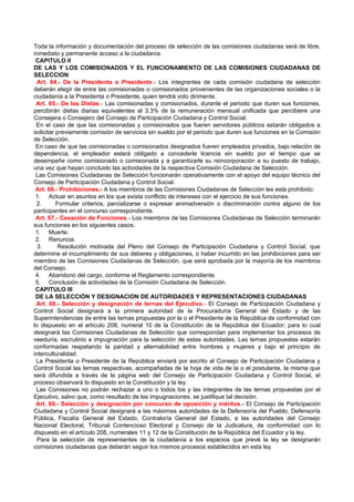 Toda la información y documentación del proceso de selección de las comisiones ciudadanas será de libre,
inmediato y permanente acceso a la ciudadanía.
 CAPITULO II
DE LAS Y LOS COMISIONADOS Y EL FUNCIONAMIENTO DE LAS COMISIONES CIUDADANAS DE
SELECCION
  Art. 64.- De la Presidenta o Presidente.- Los integrantes de cada comisión ciudadana de selección
deberán elegir de entre las comisionadas o comisionados provenientes de las organizaciones sociales o la
ciudadanía a la Presidenta o Presidente, quien tendrá voto dirimente.
 Art. 65.- De las Dietas.- Las comisionadas y comisionados, durante el periodo que duren sus funciones,
percibirán dietas diarias equivalentes al 3.3% de la remuneración mensual unificada que percibiere una
Consejera o Consejero del Consejo de Participación Ciudadana y Control Social.
 En el caso de que las comisionadas y comisionados que fueren servidores públicos estarán obligados a
solicitar previamente comisión de servicios sin sueldo por el periodo que duren sus funciones en la Comisión
de Selección.
 En caso de que las comisionadas o comisionados designados fueren empleados privados, bajo relación de
dependencia, el empleador estará obligado a concederle licencia sin sueldo por el tiempo que se
desempeñe como comisionado o comisionada y a garantizarle su reincorporación a su puesto de trabajo,
una vez que hayan concluido las actividades de la respectiva Comisión Ciudadana de Selección.
 Las Comisiones Ciudadanas de Selección funcionarán operativamente con el apoyo del equipo técnico del
Consejo de Participación Ciudadana y Control Social.
 Art. 66.- Prohibiciones.- A los miembros de las Comisiones Ciudadanas de Selección les está prohibido:
 1. Actuar en asuntos en los que exista conflicto de intereses con el ejercicio de sus funciones.
 2.       Formular criterios, parcializarse o expresar animadversión o discriminación contra alguno de los
participantes en el concurso correspondiente.
 Art. 67.- Cesación de Funciones.- Los miembros de las Comisiones Ciudadanas de Selección terminarán
sus funciones en los siguientes casos:
 1. Muerte.
 2. Renuncia.
  3.      Resolución motivada del Pleno del Consejo de Participación Ciudadana y Control Social, que
determine el incumplimiento de sus deberes y obligaciones, o haber incurrido en las prohibiciones para ser
miembro de las Comisiones Ciudadanas de Selección, que será aprobada por la mayoría de los miembros
del Consejo.
 4. Abandono del cargo, conforme el Reglamento correspondiente.
 5. Conclusión de actividades de la Comisión Ciudadana de Selección.
 CAPITULO III
 DE LA SELECCIÓN Y DESIGNACION DE AUTORIDADES Y REPRESENTACIONES CIUDADANAS
 Art. 68.- Selección y designación de ternas del Ejecutivo.- El Consejo de Participación Ciudadana y
Control Social designará a la primera autoridad de la Procuraduría General del Estado y de las
Superintendencias de entre las ternas propuestas por la o el Presidente de la República de conformidad con
lo dispuesto en el artículo 208, numeral 10 de la Constitución de la República del Ecuador; para lo cual
designará las Comisiones Ciudadanas de Selección que correspondan para implementar los procesos de
veeduría, escrutinio e impugnación para la selección de estas autoridades. Las ternas propuestas estarán
conformadas respetando la paridad y alternabilidad entre hombres y mujeres y bajo el principio de
interculturalidad.
 La Presidenta o Presidente de la República enviará por escrito al Consejo de Participación Ciudadana y
Control Social las ternas respectivas, acompañadas de la hoja de vida de la o el postulante, la misma que
será difundida a través de la página web del Consejo de Participación Ciudadana y Control Social, el
proceso observará lo dispuesto en la Constitución y la ley.
 Las Comisiones no podrán rechazar a uno o todos los y las integrantes de las ternas propuestas por el
Ejecutivo, salvo que, como resultado de las impugnaciones, se justifique tal decisión.
 Art. 69.- Selección y designación por concurso de oposición y méritos.- El Consejo de Participación
Ciudadana y Control Social designará a las máximas autoridades de la Defensoría del Pueblo, Defensoría
Pública, Fiscalía General del Estado, Contraloría General del Estado, a las autoridades del Consejo
Nacional Electoral, Tribunal Contencioso Electoral y Consejo de la Judicatura, de conformidad con lo
dispuesto en el artículo 208, numerales 11 y 12 de la Constitución de la República del Ecuador y la ley.
  Para la selección de representantes de la ciudadanía a los espacios que prevé la ley se designarán
comisiones ciudadanas que deberán seguir los mismos procesos establecidos en esta ley.
 