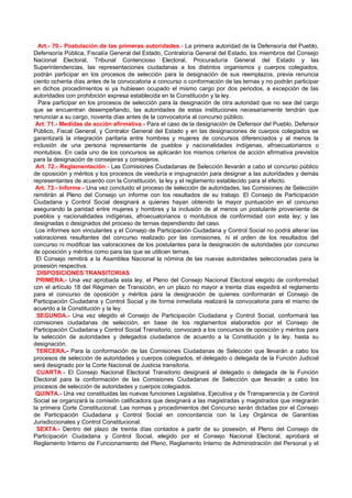 Art.- 70.- Postulación de las primeras autoridades.- La primera autoridad de la Defensoría del Pueblo,
Defensoría Pública, Fiscalía General del Estado, Contraloría General del Estado, los miembros del Consejo
Nacional Electoral, Tribunal Contencioso Electoral, Procuraduría General del Estado y las
Superintendencias, las representaciones ciudadanas a los distintos organismos y cuerpos colegiados,
podrán participar en los procesos de selección para la designación de sus reemplazos, previa renuncia
ciento ochenta días antes de la convocatoria a concurso o conformación de las ternas y no podrán participar
en dichos procedimientos si ya hubiesen ocupado el mismo cargo por dos periodos, a excepción de las
autoridades con prohibición expresa establecida en la Constitución y la ley.
  Para participar en los procesos de selección para la designación de otra autoridad que no sea del cargo
que se encuentran desempeñando, las autoridades de estas instituciones necesariamente tendrán que
renunciar a su cargo, noventa días antes de la convocatoria al concurso público.
 Art. 71.- Medidas de acción afirmativa.- Para el caso de la designación de Defensor del Pueblo, Defensor
Público, Fiscal General, y Contralor General del Estado y en las designaciones de cuerpos colegiados se
garantizará la integración paritaria entre hombres y mujeres de concursos diferenciados y al menos la
inclusión de una persona representante de pueblos y nacionalidades indígenas, afroecuatorianos o
montubios. En cada uno de los concursos se aplicarán los mismos criterios de acción afirmativa previstos
para la designación de consejeras y consejeros.
 Art. 72.- Reglamentación.- Las Comisiones Ciudadanas de Selección llevarán a cabo el concurso público
de oposición y méritos y los procesos de veeduría e impugnación para designar a las autoridades y demás
representantes de acuerdo con la Constitución, la ley y el reglamento establecido para el efecto.
 Art. 73.- Informe.- Una vez concluido el proceso de selección de autoridades, las Comisiones de Selección
remitirán al Pleno del Consejo un informe con los resultados de su trabajo. El Consejo de Participación
Ciudadana y Control Social designará a quienes hayan obtenido la mayor puntuación en el concurso
asegurando la paridad entre mujeres y hombres y la inclusión de al menos un postulante proveniente de
pueblos y nacionalidades indígenas, afroecuatorianos o montubios de conformidad con esta ley; y las
designadas o designados del proceso de ternas dependiendo del caso.
 Los informes son vinculantes y el Consejo de Participación Ciudadana y Control Social no podrá alterar las
valoraciones resultantes del concurso realizado por las comisiones, ni el orden de los resultados del
concurso ni modificar las valoraciones de los postulantes para la designación de autoridades por concurso
de oposición y méritos como para las que se utilicen ternas.
 El Consejo remitirá a la Asamblea Nacional la nómina de las nuevas autoridades seleccionadas para la
posesión respectiva.
  DISPOSICIONES TRANSITORIAS
 PRIMERA.- Una vez aprobada esta ley, el Pleno del Consejo Nacional Electoral elegido de conformidad
con el artículo 18 del Régimen de Transición, en un plazo no mayor a treinta días expedirá el reglamento
para el concurso de oposición y méritos para la designación de quienes conformarán el Consejo de
Participación Ciudadana y Control Social y de forma inmediata realizará la convocatoria para el mismo de
acuerdo a la Constitución y la ley.
 SEGUNDA.- Una vez elegido el Consejo de Participación Ciudadana y Control Social, conformará las
comisiones ciudadanas de selección, en base de los reglamentos elaborados por el Consejo de
Participación Ciudadana y Control Social Transitorio, convocará a los concursos de oposición y méritos para
la selección de autoridades y delegados ciudadanos de acuerdo a la Constitución y la ley, hasta su
designación.
 TERCERA.- Para la conformación de las Comisiones Ciudadanas de Selección que llevarán a cabo los
procesos de selección de autoridades y cuerpos colegiados, el delegado o delegada de la Función Judicial
será designado por la Corte Nacional de Justicia transitoria.
 CUARTA.- El Consejo Nacional Electoral Transitorio designará al delegado o delegada de la Función
Electoral para la conformación de las Comisiones Ciudadanas de Selección que llevarán a cabo los
procesos de selección de autoridades y cuerpos colegiados.
 QUINTA.- Una vez constituidas las nuevas funciones Legislativa, Ejecutiva y de Transparencia y de Control
Social se organizará la comisión calificadora que designará a las magistradas y magistrados que integrarán
la primera Corte Constitucional. Las normas y procedimientos del Concurso serán dictadas por el Consejo
de Participación Ciudadana y Control Social en concordancia con la Ley Orgánica de Garantías
Jurisdiccionales y Control Constitucional.
  SEXTA.- Dentro del plazo de treinta días contados a partir de su posesión, el Pleno del Consejo de
Participación Ciudadana y Control Social, elegido por el Consejo Nacional Electoral, aprobará el
Reglamento Interno de Funcionamiento del Pleno, Reglamento Interno de Administración del Personal y el
 