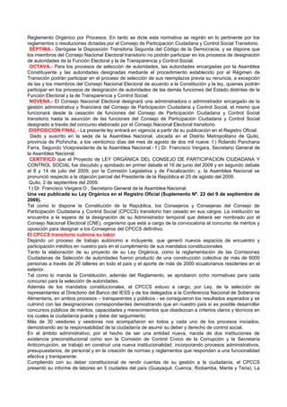 Reglamento Orgánico por Procesos. En tanto se dicte esta normativa se regirán en lo pertinente por los
reglamentos o resoluciones dictadas por el Consejo de Participación Ciudadana y Control Social Transitorio.
 SÉPTIMA.- Derógase la Disposición Transitoria Segunda del Código de la Democracia, y se dispone que
los miembros del Consejo Nacional Electoral transitorio no podrán participar en los procesos de designación
de autoridades de la Función Electoral y la de Transparencia y Control Social.
 OCTAVA.- Para los procesos de selección de autoridades, las autoridades encargadas por la Asamblea
Constituyente y las autoridades designadas mediante el procedimiento establecido por el Régimen de
Transición podrán participar en el proceso de selección de sus reemplazos previa su renuncia, a excepción
de las y los miembros del Consejo Nacional Electoral de acuerdo a la Constitución y la ley, quienes podrán
participar en los procesos de designación de autoridades de las demás funciones del Estado distintas de la
Función Electoral y la de Transparencia y Control Social.
 NOVENA.- El Consejo Nacional Electoral designará una administradora o administrador encargado de la
gestión administrativa y financiera del Consejo de Participación Ciudadana y Control Social, el mismo que
funcionará desde la cesación de funciones del Consejo de Participación Ciudadana y Control Social
transitorio hasta la asunción de las funciones del Consejo de Participación Ciudadana y Control Social
designado a través del concurso elaborado por el Consejo Nacional Electoral transitorio.
 DISPOSICION FINAL.- La presente ley entrará en vigencia a partir de su publicación en el Registro Oficial.
  Dado y suscrito en la sede de la Asamblea Nacional, ubicada en el Distrito Metropolitano de Quito,
provincia de Pichincha, a los veinticinco días del mes de agosto de dos mil nueve. f.) Rolando Panchana
Farra, Segundo Vicepresidente de la Asamblea Nacional.- f.) Dr. Francisco Vergara, Secretario General de
la Asamblea Nacional.
  CERTIFICO que el Proyecto de LEY ORGÁNICA DEL CONSEJO DE PARTICIPACION CIUDADANA Y
CONTROL SOCIAL fue discutido y aprobado en primer debate el 16 de junio del 2009 y en segundo debate
el 8 y 14 de julio del 2009, por la Comisión Legislativa y de Fiscalización; y, la Asamblea Nacional se
pronunció respecto a la objeción parcial del Presidente de la República el 25 de agosto del 2009.
 Quito, 2 de septiembre del 2009.
 f.) Dr. Francisco Vergara O., Secretario General de la Asamblea Nacional.
Una vez publicada su Ley Orgánica en el Registro Oficial (Suplemento Nº. 22 del 9 de septiembre de
2009).
Tal como lo dispone la Constitución de la República, los Consejeros y Consejeras del Consejo de
Participación Ciudadana y Control Social (CPCCS) transitorio han cesado en sus cargos. La institución se
encuentra a la espera de la designación de su Administrador temporal que deberá ser nombrado por el
Consejo Nacional Electoral (CNE), organismo que está a cargo de la convocatoria al concurso de méritos y
oposición para designar a los Consejeros del CPCCS definitivo.
El CPCCS transitorio culmina su labor
Dejando un proceso de trabajo autónomo e incluyente, que generó nuevos espacios de encuentro y
participación inéditos en nuestro país en el cumplimiento de sus mandatos constitucionales.
Tanto la elaboración de su proyecto de su Ley Orgánica, como la reglamentación de las Comisiones
Ciudadanas de Selección de autoridades fueron producto de una construcción colectiva de más de 6000
personas a través de 26 talleres en todo el país y el aporte de más de 2000 ecuatorianos residentes en el
exterior.
Tal como lo manda la Constitución, además del Reglamento, se aprobaron ocho normativas para cada
concurso para la selección de autoridades.
Además de los mandatos constitucionales, el CPCCS estuvo a cargo, por Ley, de la selección de
representantes al Directorio del Banco del IESS y de los delegados a la Conferencia Nacional de Soberanía
Alimentaria, en ambos procesos – transparentes y públicos - se consiguieron los resultados esperados y se
culminó con las designaciones correspondientes demostrando que en nuestro país sí es posible desarrollar
concursos públicos de méritos, capacidades y merecimientos que obedezcan a criterios claros y técnicos en
los cuales la ciudadanía puede y debe dar seguimiento.
Más de 30 veedores y veedoras nos acompañaron en todos y cada uno de los procesos iniciados,
demostrando así la responsabilidad de la ciudadanía de asumir su deber y derecho de control social.
En el ámbito administrativo, por el hecho de ser una entidad nueva, nacida de dos instituciones de
existencia preconstitucional como son la Comisión de Control Cívico de la Corrupción y la Secretaría
Anticorrupción, se trabajó en construir una nueva institucionalidad, incorporando procesos administrativos,
presupuestarios, de personal y en la creación de normas y reglamentos que respondan a una funcionalidad
efectiva y transparente.
Cumpliendo con su deber constitucional de rendir cuentas de su gestión a la ciudadanía, el CPCCS
presentó su informe de labores en 5 ciudades del país (Guayaquil, Cuenca, Riobamba, Manta y Tena). La
 