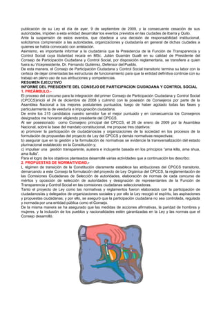 publicación de su Ley el día de ayer, 9 de septiembre de 2009, y la consecuente cesación de sus
autoridades, impiden a esta entidad desarrollar los eventos previstos en las ciudades de Ibarra y Quito.
Ante la suspensión de estos eventos, que obedece a una decisión de responsabilidad institucional,
solicitamos comprensión a las autoridades, organizaciones y ciudadanía en general de dichas ciudades a
quienes se había convocado con antelación.
Asimismo, es importante informar a la ciudadanía que la Presidencia de la Función de Transparencia y
Control Social cuya titularidad recaía en MSc. Julián Guamán Gualli en su calidad de Presidente del
Consejo de Participación Ciudadana y Control Social, por disposición reglamentaria, se transfiere a quien
fuera su Vicepresidente, Dr. Fernando Gutiérrez, Defensor del Pueblo.
De esta manera, el Consejo de Participación Ciudadana y Control Social transitorio termina su labor con la
certeza de dejar cimentadas las estructuras de funcionamiento para que la entidad definitiva continúe con su
trabajo en pleno uso de sus atribuciones y competencias.
RESUMEN EJECUTIVO
INFORME DEL PRESIDENTE DEL CONSEJO DE PARTICIPACION CIUDADANA Y CONTROL SOCIAL
1. PREÁMBULO.-
El proceso del concurso para la integración del primer Consejo de Participación Ciudadana y Control Social
(CPCCS)inició el 24 de diciembre de 2008 y culminó con la posesión de Consejeros por parte de la
Asamblea Nacional a los mejores postulantes puntuados, luego de haber agotado todas las fases y
particularmente la de veeduría e impugnación ciudadana.
De entre los 315 candidatos vuestro servidor fue el mejor puntuado y en consecuencia los Consejeros
designados me honraron eligiendo presidente del CPCCS.
Al ser posesionado como Consejero principal del CPCCS, el 26 de enero de 2009 por la Asamblea
Nacional, sobre la base del mandato constitucional, me propuse tres objetivos:
a) promover la participación de ciudadanos/as y organizaciones de la sociedad en los procesos de la
formulación de propuestas del proyecto de Ley del CPCCS y demás normativas respectivas;
b) asegurar que en la gestión y la formulación de normativas se evidencie la transversalización del estado
plurinacional establecido en la Constitución y;
c) impulsar una gestión transparente, austera e incluyente basada en los principios “ama killa, ama shua,
ama llulla”.
Para el logro de los objetivos planteados desarrollé varias actividades que a continuación los describo:
2. PROPUESTAS DE NORMATIVIDAD.-
L régimen de transición de la Constitución claramente establece las atribuciones del CPCCS transitorio,
demarcando a este Consejo la formulación del proyecto de Ley Orgánica del CPCCS, la reglamentación de
las Comisiones Ciudadanas de Selección de autoridades, elaboración de normas de cada concurso de
méritos y oposición de selección de autoridades y designación de representantes de la Función de
Transparencia y Control Social en las comisiones ciudadanas seleccionadoras.
Tanto el proyecto de Ley como las normativas y reglamentos fueron elaborados con la participación de
ciudadanos/as y delegados de organizaciones sociales y por ello la Ley recogió el espíritu, las aspiraciones
y propuestas ciudadanas; y por ello, se aseguró que la participación ciudadana no sea controlada, regulada
y normada por una entidad pública como el Consejo.
De la misma manera se ha asegurado que las medidas de acciones afirmativas, la paridad de hombres y
mujeres, y la inclusión de los pueblos y nacionalidades estén garantizadas en la Ley y las normas que el
Consejo desarrolló.
 
