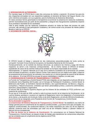 3. DESIGNACION DE AUTORIDADES.-
Por mandato legal, el CPCCS llevó a cabo dos concursos de méritos y oposición. El primero fue para los
dos integrantes principales con sus respectivos suplentes al directorio del Banco del Seguro Social y los
ocho miembros principales, con sus suplentes, para la Conferencia de Soberanía Alimentaria.
En estos procesos hemos garantizado la transparencia al promover la presencia de veedurías ciudadanas,
permitir reconsideraciones por parte de los postulantes y asegurar las impugnaciones ciudadanas respecto
de la probidad e idoneidad de los candidatos.
Vale la pena resaltar que las veedurías ciudadanas actuaron en todas las fases del proceso de cada
concurso, ello permitió la real participación ciudadana y de control social a los procesos de interés público
llevado a cabo por el CPCCS.
4. ACCIONES DE CONTROL SOCIAL.-




El CPCCS heredó el trabajo y personal de dos instituciones preconstitucionales de lucha contra la
corrupción: Comisión Cívica Contra la Corrupción y la Secretaria Nacional de Anti Corrupción.
Consecuentemente, se ha recibido las diversas denuncias, se analizaron las mismas y luego del informe
respectivo se derivó a las instancias correspondientes. De la misma manera el CPCCS al heredar
expedientes de casos de las extintas instituciones también se ha hecho responsable de la custodia.
Adicionalmente, un aspecto relevante es el caso de la Veeduría Ciudadana de la terminación de contrato
entre el Estado ecuatoriano y el señor Fabricio Correa. Esta veeduría tuvo por objeto la de vigilar y observar
la transparencia de la terminación de contratos y se cuenta con un informe general de avance de las labores
de la veeduría. El rol del CPCCS fue proveer de apoyo metodológico y logístico, en este caso.
5. COORDINACION DE FUNCION DE TRANSPARENCIA Y CONTROL.-
La Función de Transparencia y Control Social (FTCS) está integrada, por así disponerlo el artículo 204 de la
Constitución de la República del Ecuador, por el Consejo de Participación Ciudadana y Control Social, la
Defensoría del Pueblo, la Contraloría General del Estado y las superintendencias: de Bancos y Seguros,
Compañías y Telecomunicaciones; entidades que tienen personalidad jurídica y autonomía administrativa,
financiera, presupuestaria y organizativa.
El artículo 206 de la Norma Suprema dispone que los titulares de las entidades la FTCS conformen una
instancia de coordinación.
Es así que el 14 de abril de 2009, se llevó a cabo la primera reunión de la Instancia de Coordinación, en la
cual los titulares aprobaron y pusieron en vigencia el Reglamento Interno de Integración y Funcionamiento
de la misma; y de acuerdo con el artículo 2 letra a) de dicho Reglamento y el artículo 206 de la Constitución,
tuve el honor de ser designado como Presidente de la Función de Transparencia y Control Social.
Se ha alcanzado lo siguiente:
a) Lineamientos del Sistema Nacional de Transparencia y Control Social: Se estableció una matriz de
trabajo general para el cumplimiento de los objetivos constitucionales, y que tiene como ejes principales, los
objetivos constitucionales, las condiciones básicas y las metas específicas por cada uno de los objetivos,
además, evidencia tanto las actividades que cada una de las entidades realizan o planean realizar en
ejercicio de sus competencias.
b) Plan de Acción de la Instancia de Coordinación: En concordancia con el Sistema Nacional de
Transparencia y Control Social, se preparó el plan de trabajo para operativizar los compromisos adquiridos
por las entidades para el cumplimiento de los objetivos de la FTCS.
Adicionalmente
 