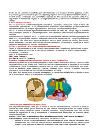 Dentro de las funciones desarrolladas por esta Presidencia y la Secretaría General, podemos señalar:
Seguimiento y participación en la aprobación de la Ley Orgánica del Consejo de Participación Ciudadana y
Control Social; coordinación con SENPLADES respecto del Plan Nacional de Desarrollo 2010-2013;
seguimiento al desarrollo del proyecto de Ley Orgánica de la FTCS, y actividades administrativas inherentes
al cargo.
6. GESTION INSTITUCIONAL.-
Una vez posesionado como Consejero por la Comisión de Legislación y Fiscalización y luego de haber sido
elegido como Presidente del CPCCS, inmediatamente elaboramos un plan de trabajo que se concretó en el
Plan de la institución y a la vez se organizó el Pleno del Consejo en Comisiones respectivas.
El CPCCS inició sus labores reglamentando el funcionamiento del Pleno del Consejo, luego se normó la
estructura interna mediante el Estatuto Orgánico del CPCCS transitorio y se nombró los responsables de las
unidades.
Como resultado de la gestión, el CPCCS cuenta con un Plan Operativo 2009 y su respectivo presupuesto; el
POA 2010 y su presupuesto planteado al Ministerio de Finanzas; instalaciones del Consejo bajo modalidad
de comodato para veinte años; equipo tecnológicos; vehículo nuevo; insumos de oficina y aseo dotado;
escala remunerativa unificado; distributivo del personal desarrollado y finalmente se cuenta con el mismo
personal que heredamos por mandato constitucional.
En toda la gestión del CPCCS han estado presentes los veedores
Dando fe de la transparencia de los procesos. Hemos desarrollado una gestión y administración inclusiva,
de puertas abiertas. De modo que, la participación ciudadana y el control social ha sido transversalizados.
Ciudadanos y ciudadanas,
Quito, 9 de septiembre de 2009.
MSc. Julián Guamán.-
PRESIDENTE CPCCS Transitorio
Para tener representación en el Ecuador a partir de la nueva Constitución.-
Ahora han cambiado las reglas para la representación política ya no serán a dedo como era costumbre de la
caciques políticos, y una de ellas es la Función de Participación ciudadana que se encargara de nombrar las
autoridades de control, entre ellas esta que debe participar en un concurso de merecimientos y oposición,
donde las veedurías serán importantes, cualquier ciudadano podrá impugnar a cualquier integrante
previamente fundamentado, de lo contrario la denuncia será archivada.
Eso quiere decir aunque tenga un puntaje sobresaliente, se medirán la probidad y la honorabilidad, y como
se ha desempañado durante su vida privada y profesional.




Tienen una gran responsabilidad moral y ética.
Los integrantes del Consejo saben que se impuso el concurso de merecimientos y oposición en todos los
ámbitos del sector público, ya que debió ser así y no como se ha manejado el País los últimos 30 años
entre amigos trasnochadores en las que se tomaron decisiones irresponsables de última hora, de esta
manera han perjudicando al país y como siempre lo habían hecho se beneficiaron los financistas de las
campañas electorales.
Nuestra CONSTITUCIÓN en la Sección sexta Representación Política en su artículo 113 expresa.
Artículo 113.- No podrán ser candidatos o candidatas de elección popular:
    1. Quienes al inscribir su candidatura tengan contrato con el Estado, como personas naturales o como
        representantes o apoderados d personas jurídicas, siempre que el contrato se haya celebrado para
        la ejecución de obra pública, prestación de servicio público o explotación de recursos naturales.
 