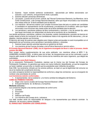 2. Quienes hayan recibido sentencia condenatoria ejecutoriada por delitos sancionados con
          reclusión, o por cohecho, enriquecimiento ilícito o peculado.
      3. Quienes adeuden pensiones alimenticias.
      4. Las juezas y jueces de la Función Judicial, del Tribunal Contencioso Electoral y los Miembros de la
          Corte Constitucional y del Consejo Nacional Electoral, salvo que hayan renunciado a sus funciones
          seis meses antes de la fecha señalada para la elección.
      5. Los miembros del servicio exterior que cumplan funciones fuera del país no podrán ser candidatas
          ni candidatos en representación de las ecuatorianas y ecuatorianos en el exterior, salvo que hayan
          renunciado a sus funciones seis meses antes de la fecha señalada para la elección.
      6. Los servidoras y servidores públicos de libre nombramiento y remoción, y los de periodo fijo, salvo
          que hayan renunciado con anterioridad a la fecha de la inscripción de su candidatura.
Las demás servidoras y servidores públicos y los docentes, podrán candidatizarse y gozarán de licencia sin
sueldo desde la fecha de inscripción de sus candidaturas hasta el día siguiente de las elecciones, y de ser
elegidos, mientras ejerzan sus funciones.
El ejercicio del cargo de quienes sean elegidos para integrar juntas parroquiales no será incompatible con el
desempeño de sus funciones como servidoras o servidores públicos, o docentes.
      7. Quienes hayan ejercido autoridad ejecutiva en gobiernos de facto.
      8. Los miembros de las Fuerzas Armadas y de la Policía Nacional en servicio activo.-
El Consejo Nacional Electoral (CNE), fue el organismo encargado de llevar a cabo el proceso, desde
octubre del 2009.
Pero surgen ciertos cuestionamientos de que entra politizado, con miembros afines al MPD Y AL
GOBIERNO( ALIANZA PAÍS), el último paso son la fase de impugnaciones que ya han culminado y que la
mayoría salió avante el CNE dejará en firme nómina de los miembros del nuevo organismo, que elegirá las
autoridades.
Los veedores como Ruth Velasco.
De la corporación Participación Ciudadana, expresa que la misma Ley del Consejo del Consejo de
Participación Ciudadano, no garantiza que nazca una nueva institución despolitizada, ya que las sospechas
se hacen realidad, ya que la ley no impidió que los postulantes sean militantes de partidos.
Este CNE, fue duramente criticado por los actores políticos, se basó en que la legitimidad del concurso se
da en la medida del cumplimiento de la ley.
Los siete consejeros tendrán la responsabilidad de conformar y elegir las comisiones que se encargarán de
nombrar a las autoridades de control.
Las Comisiones estarán conformadas.-
      1. 5 representantes de la ciudadanía y la misma cantidad de delegados del Gobierno.
COMO SU PRIMERA FUNCIÓN.-
      1. Elegir a los nuevos vocales del Consejo Nacional Electoral (CNE)
      2. Al Superintendente de de Bancos y Compañías.
Mediante concurso.-
Las comisiones elegirán a las demás autoridades de control como
      1. Contralor
      2. Procurador
      3. Fiscal
      4. Defensor del Pueblo
      5. Los miembros del Consejo de la Judicatura.
Los siete vocales serán los responsables de designar a los representantes que deberán controlar la
utilización de recursos y bienes estatales.
EL RANGO QUE TENDRÁN LOS CONSEJEROS.-
 