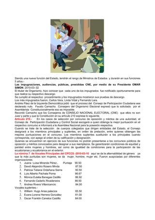 Siendo una nueva función del Estado, tendrán el rango de Ministros de Estados y durarán en sus funciones
5 años.-
Las impugnaciones, audiencias, públicas, presididas CNE, por medio de su Presidente OMAR
SIMON. 2010-03- 02
El titular de Organismo, hizo conocer que cada uno de los impugnados fue notificado oportunamente para
que realice su respectivo descargo.
Se cumplió el respectivo procedimiento y los impugnados mostraron sus pruebas de descargo.
Los más impugnados fueron, Carlos Vera, Linda Vidal y Fernando Lara.
Andrés Páez de la Izquierda Democrática pidió que el proceso del Consejo de Participación Ciudadana sea
declarado nulo. Fausto Camacho Consejero del Organismo Electoral expresó que lo solicitado por el
Asambleísta Constitucionalmente eso es imposible.
Recordó Camacho que los Consejeros de CONSEJO NACIONAL ELECTORAL (CNE) que ellos no son
Juez y parte y que la Constitución en su artículo 210 expresa lo siguiente.
Artículo 210.-      En los casos de selección por concurso de oposición y méritos de una autoridad, el
Consejo de Participación Ciudadana y Control Social escogerá a quien obtenga la mejor puntuación en el
respectivo concurso e informará a la Asamblea Nacional para la posesión respectiva.
Cuando se trate de la selección de cuerpos colegiados que dirigen entidades del Estado, el Consejo
designará a los miembros principales y suplentes, en orden de prelación, entre quienes obtengan las
mejores puntuaciones en el concurso. Los miembros suplentes sustituirán a los principales cuando
corresponda, con apego al orden de su calificación y designación.
Quienes se encuentren en ejercicio de sus funciones no podrán presentarse a los concursos públicos de
oposición y méritos convocados para designar a sus reemplazos. Se garantizarán condiciones de equidad y
paridad entre mujeres y hombres, así como de igualdad de condiciones para la participación de las
ecuatorianas y ecuatorianos en el exterior.
La nómina 7 de Vocales Principales del CPCCS.-2010-03-10 aquí se da la alternabilidad de género ya
que la más puntudas son mujeres, se da mujer, hombre, mujer etc. Fueron auspiciadas por diferentes
organizaciones.
     1. Juana Luisa Miranda Pérez.,        Puntaje 90.50
     2. David Alejandro Rosero Minda                 87.50
     3. Patricia Tatiana Ordeñana Sierra             90.50
     4. Luis Alberto Pachala Poma        .           86.67
     5. Mónica Eulalia Banegas Cedillo               86.92
     6. Fernando Cedeño Rivadeneira                  86.50
     7. Andrea Rivera Villavicencio                  84.00
Vocales suplentes.-
     1. William Hugo Arias palacios                  85.50
     2. Evans Lorena Herrera González                81.00
     3. Oscar Franklin Canelos Castillo              84.00
 