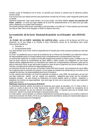 Cuando ocupó la Presidencia de la Corte, no permitió que durante su periodo que la injerencia política
tomara cuerpo.
Fue el único juez que solicitó permiso para permanecer armado las 24 horas y pedir resguardo policial para
su familia.
Intentaron presionarlo bajo varias formas y en la que surgió una frase célebre saquen sus pezuñas del
Poder Judicial. Lo único que logró alejarlo de la corte fue quebrantamiento en su salud tuvo que dejar
Quito y Regresar a su ciudad natal Guayaquil.
Ha recibido grandes distinciones nacionales e internacionales, a la edad de 71 años expresa que terminará
sus días en esta Tierra como Abogado, si DIOS no dispone otra cosa.


La resolución de la Corte Nacional de Justicia en el Ecuador año 2010-02-
24
 EL PLENO DE LA CORTE NACIONAL DE JUSTICIA (CNJ), aprobó el 24 de febrero del 2010 una
resolución en la que obliga a la Fiscalía a tener información previa de la Contraloría para iniciar
instrucciones fiscales por:
     1- Peculado o
     2- Enriquecimiento ilícito.
Con esta decisión de la Corte, limitó la capacidad de la Fiscalía para iniciar procesos penales por este tipo
de delitos.
La Corte ha establecido que en caso de la existencia de un informe de Contraloría que determine indicios
de responsabilidad penal, la Fiscalía deberá iniciar inmediatamente la correspondiente instrucción.
La mencionada resolución no impide a los fiscales indagaciones previas en estas causas, sí obliga a que, en
caso de tener indicios de cometimiento de estos delitos y haber iniciado una indagación por esa causa
deberá solicitar obligatoriamente a la Contraloría que realice los correspondientes exámenes, antes que se
abra la instrucción fiscal, la que sólo podrá iniciarse en caso de que el organismo de control ratifique en sus
informes, la existencia de indicios de responsabilidad penal...
La motivación de esto se dio por que el Contralor Carlos Pólit hace conocer de la existencia de varios fallos
de la segunda sala en procesos de casación, en los cuales se cuestiona las sentencias por no contar con el
respaldo de informes de responsabilidad penal de la Contraloría.
La 2da petición del Contralor a la Corte fue atendida, la realizó en junio 2008 fue archivada y es por eso
que bajo insistencia solicitó que se expida una resolución obligatoria para evitar que los procesos
judiciales fracasen, de esta manera el Organismo de Control deberá remitir el informe respectivo y
establecer los indicios de responsabilidad que dará lugar al inicio de la instrucción fiscal, esta resolución
regirá para el futuro.
Ratificado informes de Contraloría 2010-04-07
La Asamblea Nacional, solicita revocatoria de resolución para casos de peculado, con 17 votos a favor y
cuatro en contra el pleno de la Corte Nacional de Justicia (CNJ) negó el pedido de revocatoria de la
mencionada resolución de que los informes de Contraloría sean un requisito para que la Fiscalía inicie
instrucción fiscal en los casos de Peculado y enriquecimiento ilícito.
La Corte explicó que la decisión no contiene interpretación Constitucional alguna y se contrae a aclarar la
duda de los artículos 39, 65,66 y 67 de la Ley Orgánica de la Contraloría, tampoco le resta facultad alguna a
la Fiscalía en los procesos de investigación.
 