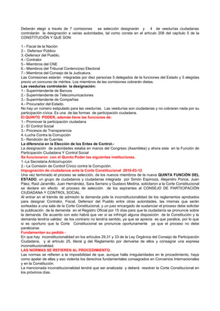 Deberán elegir a través de 7 comisiones se selección designarán y          4 de veedurías ciudadanas
controlarán la designación a varias autoridades, tal como consta en el artículo 208 del capítulo 5 de la
CONSTITUCIÓN Y QUE SON:

1.- Fiscal de la Nación
2.- Defensor Público
3.-Defensor del Pueblo,
4.- Contralor
5.- Miembros del CNE
6.- Miembros del Tribunal Contencioso Electoral
7.- Miembros del Consejo de la Judicatura.
Las Comisiones estarán integradas por diez personas 5 delegados de la funciones del Estado y 5 elegidas
previo un concurso de méritos. Los miembros de las comisiones cobrarán dietas.
Las veedurías controlarán la designación:
1.- Superintendente de Bancos
2.- Superintendente de Telecomunicaciones
3.- Superintendente de Compañías
4.- Procurador del Estado.
No hay un número estipulado para las veedurías. Las veedurías son ciudadanas y no cobraran nada por su
participación cívica. Es una de las formas de participación ciudadana.
El QUINTO PODER, además tiene las funciones de:
1.- Promover la participación ciudadana
2.- El Control Social
3.- Procesos de Transparencia
4.-Lucha Contra la Corrupción
5.- Rendición de Cuentas
La diferencia en la Elección de los Entes de Control.-
La designación de autoridades estaba en manos del Congreso (Asamblea) y ahora esta en la Función de
Participación Ciudadana Y Control Social
Se funcionaron con el Quinto Poder las siguientes instituciones.
1.-La Secretaria Anticorrupción
2.- La Comisión de Control Cívico contra la Corrupción.
Impugnación de ciudadanos ante la Corte Constitucional 2010-03-12
Una vez terminado el proceso se selección, de los nuevos miembros de la nueva QUINTA FUNCIÓN DEL
ESTADO, un grupo de ciudadanos y ciudadanas integrada por Simón Espinoza, Alejandro Ponce, Juan
Páez, Raúl Jaramillo, Juan Hernández, Sara Serrano y Gustavo Medina, solicitaron a la Corte Constitucional
se declare sin efecto el proceso de selección de los aspirantes al CONSEJO DE PARTICIPACIÓN
CIUDADANA Y CONTROL SOCIAL.
Al entrar en el trámite de admisión la demanda pide la inconstitucionalidad de los reglamentos aprobados
para designar Contralor, Fiscal, Defensor del Pueblo entre otras autoridades, las mismas que serán
sorteadas a una sala de la Corte Constitucional, y un juez encargado de sustanciar el proceso debe solicitar
la publicación de la demanda en el Registro Oficial por 15 días para que la ciudadanía se pronuncie sobre
la demanda. De acuerdo con esto habrá que ver si se infringió alguna disposición de la Constitución y la
demanda tendría validez de los contrario no tendría sentido, ya que se aprecia es que paralice, por lo que
si es oportuno que la Corte Constitucional se pronuncie oportunamente ya que el proceso no debe
paralizarse.
Fundamentan su pedido.-
En que hay inconstitucionalidad en los artículos 29,31 y 33 de la Ley Orgánica del Consejo de Participación
Ciudadana, y al artículo 25, literal g del Reglamento por derivarse de ellos y consagrar una expresa
inconstitucionalidad.
LAS NORMAS SE REFIEREN AL PROCEDIMIENTO.
Las normas se refieren a la imposibilidad de que, aunque halla irregularidades en le procedimiento, haya
como apelar de ellas y eso violenta los derechos fundamentales consagrados en Convenios Internacionales
y en la Constitución.
La mencionada inconstitucionalidad tendrá que ser analizada y deberá resolver la Corte Constitucional en
los próximos días.
 