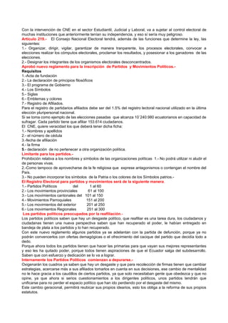 Con la intervención de CNE en el sector Estudiantil, Judicial y Laboral, va a sujetar al control electoral de
muchas instituciones que anteriormente tenían su independencia, y eso sí sería muy peligroso.
Artículo 219.- El Consejo Nacional Electoral tendrá, además de las funciones que determine la ley, las
siguientes:
1.- Organizar, dirigir, vigilar, garantizar de manera tranparente, los procesos electorales, convocar a
elecciones realizar los cómputos electorales, proclamar los resultados, y posesionar a los ganadores de las
elecciones.
2.- Designar los integrantes de los organismos electorales desconcentrados.
Aprobó nuevo reglamento para la inscripción de Partidos y Movimientos Políticos.-
Requisitos
1.-Acta de fundación
2.- La declaración de principios filosóficos
3.- El programa de Gobierno
4.- Los Símbolos
5.- Siglas
6.- Emblemas y colores
7.- Registro de Afiliados.
Para el registro de partidarios afiliados debe ser del 1.5% del registro lectoral nacional utilizado en la última
elección pluripersonal nacional.
Si se toma como ejemplo de las elecciones pasadas que alcanza 10´240.980 ecuatorianos en capacidad de
sufragar. Cada partido tiene que afiliar 153.614 ciudadanos.
El CNE, quiere veracidad los que deberá tener dicha ficha:
1.- Nombres y apellidos
2.- el número de cédula
3.-fecha de afiliación
4.- la firma
5.- declaración de no pertenecer a otra organización política.
Limitante para los partidos.-
Prohibición relativa a los nombres y símbolos de las organizaciones políticas 1.- No podrá utilizar ni aludir el
de personas vivas.
2.-Como tampoco de aprovecharse de la fe religiosa que exprese antagonismos o contengan el nombre del
País.
3.- No pueden incorporar los símbolos de la Patria o los colores de los Símbolos patrios.-
El Registro Electoral para partidos y movimientos será de la siguiente manera.
1.- Partidos Políticos          del        1 al 60
2.- Los movimientos provinciales          61 al 100
3.- Los movimientos cantonales del 101 al 150
4.- Movimientos Parroquiales             151 al 200
5.- Los movimientos del exterior         201 al 250
6.- Los movimientos Regionales           251 al 300
 Los partidos políticos preocupados por la reafiliación.-
Los partidos políticos saben que hay un desgaste político, que reafiliar es una tarea dura, los ciudadanos y
ciudadanas tienen una nueva perspectiva saben que han recuperado el poder, le habían entregado en
bandeja de plata a los partidos y lo han recuperado.
Con este nuevo reglamento algunos partidos ya se adelantan con la partida de defunción, porque ya no
podrán convencerlos con ofertas demagógicas o el ofrecimiento del cacique del partido que decidía todo a
dedo.
Porque ahora todos los partidos tienen que hacer las primarias para que vayan sus mejores representantes
y eso les ha quitado poder, porque todos tienen aspiraciones de que el Ecuador salga del subdesarrollo.
Saben que con esfuerzo y dedicación se lo va a lograr.
Internamente los Partidos Políticos comienzan a depurarse.-
Oxigenarán los cuadros ya saben que hay un desgaste y que para recolección de firmas tienen que cambiar
estrategias, acercarse más a sus afiliados tomarlos en cuenta en sus decisiones, ese cambio de mentalidad
no le hace gracia a los caudillos de ciertos partidos, ya que solo necesitaban gente que obedezca y que no
opine, ya que ahora si serios cuestionamientos a los dirigentes políticos, unos partidos tendrán que
unificarse para no perder el espacio político que han ido perdiendo por el desgaste del mismo.
Este cambio geracional, permitirá reubicar sus propios idearios, esto los obliga a la reforma de sus propios
estatutos.
 