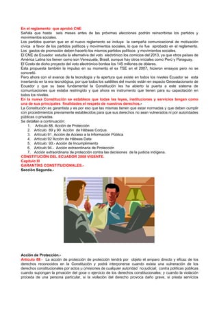 En el reglamento que aprobó CNE
Señala que hasta seis meses antes de las próximas elecciones podrán reinscribirse los partidos y
movimientos sociales.
Los partidos querían que en el nuevo reglamento se incluya la campaña comunicacional de motivación
cívica a favor de los partidos políticos y movimientos sociales, lo que no fue aprobado en el reglamento.
Los gastos de promoción deben hacerlo los mismos partidos políticos y movimientos sociales.
El CNE de Ecuador estudia la alternativa del voto electrónico los comicios del 2013, ya que otros países de
América Latina los tienen como son Venezuela, Brasil, aunque hay otros iníciales como Perú y Paraguay.
El Costo de dicho proyecto del voto electrónico bordea los 145 millones de dólares.
Esta propuesta también la impulso en su momento el ex TSE en el 2007, hicieron ensayos pero no se
concretó.
Pero ahora con el avance de la tecnología y la apertura que existe en todos los niveles Ecuador se esta
insertando en la era tecnológica, por que todos los satélites del mundo están en espacio Geoestacionario de
Ecuador y que su base fundamental la Constitución les ha abierto la puerta a este sistema de
comunicaciones que estaba restringido y que ahora es instrumento que tienen para su capacitación en
todos los niveles.
En la nueva Constitución se establece que todas las leyes, instituciones y servicios tengan como
una de sus principales finalidades el respeto de nuestros derechos.-
La Constitución es garantista y es por eso que las mismas tienen que estar normadas y que deben cumplir
con procedimientos previamente establecidos para que sus derechos no sean vulnerados ni por autoridades
públicas o privadas.
Se detallan a continuación:
     1. Artículo 88. Acción de Protección
     2. Artículo 89 y 90 Acción de Hábeas Corpus.
     3. Artículo 91. Acción de Acceso a la Información Pública
     4. Artículo 92 Acción de Hábeas Data
     5. Artículo 93.- Acción de Incumplimiento
     6. Artículo 94.- Acción extraordinaria de Protección
     7. Acción extraordinaria de protección contra las decisiones de la justicia indígena.
CONSTITUCIÓN DEL ECUADOR 2008 VIGENTE.
Capítulo III
GARANTÍAS CONSTITUCIONALES.-
Sección Segunda.-




Acción de Protección.-
Artículo 88.- La acción de protección de protección tendrá por objeto el amparo directo y eficaz de los
derechos reconocidos en la Constitución y podrá interponerse cuando exista una vulneración de los
derechos constitucionales por actos u omisiones de cualquier autoridad no judicial; contra políticas públicas
cuando supongan la privación del goce o ejercicio de los derechos constitucionales; y cuando la violación
proceda de una persona particular, si la violación del derecho provoca daño grave, si presta servicios
 