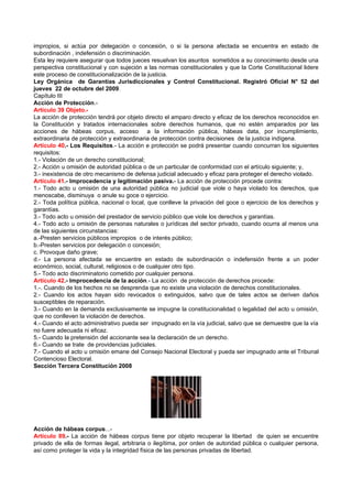 impropios, si actúa por delegación o concesión, o si la persona afectada se encuentra en estado de
subordinación , indefensión o discriminación.
Esta ley requiere asegurar que todos jueces resuelvan los asuntos sometidos a su conocimiento desde una
perspectiva constitucional y con sujeción a las normas constitucionales y que la Corte Constitucional lidere
este proceso de constitucionalización de la justicia.
Ley Orgánica de Garantías Jurisdiccionales y Control Constitucional. Registró Oficial N° 52 del
jueves 22 de octubre del 2009.
Capítulo III
Acción de Protección.-
Artículo 39 Objeto.-
La acción de protección tendrá por objeto directo el amparo directo y eficaz de los derechos reconocidos en
la Constitución y tratados internacionales sobre derechos humanos, que no estén amparados por las
acciones de hábeas corpus, acceso a la información pública, hábeas data, por incumplimiento,
extraordinaria de protección y extraordinaria de protección contra decisiones de la justicia indígena.
Artículo 40.- Los Requisitos.- La acción e protección se podrá presentar cuando concurran los siguientes
requisitos:
1.- Violación de un derecho constitucional;
2.- Acción u omisión de autoridad pública o de un particular de conformidad con el artículo siguiente; y,
3.- inexistencia de otro mecanismo de defensa judicial adecuado y eficaz para proteger el derecho violado.
Artículo 41.- Improcedencia y legitimación pasiva.- La acción de protección procede contra:
1.- Todo acto u omisión de una autoridad pública no judicial que viole o haya violado los derechos, que
menoscabe, disminuya o anule su goce o ejercicio.
2.- Toda política pública, nacional o local, que conlleve la privación del goce o ejercicio de los derechos y
garantías.
3.- Todo acto u omisión del prestador de servicio público que viole los derechos y garantías.
4.- Todo acto u omisión de personas naturales o jurídicas del sector privado, cuando ocurra al menos una
de las siguientes circunstancias:
a.-Presten servicios públicos impropios o de interés público;
b.-Presten servicios por delegación o concesión;
c. Provoque daño grave;
d.- La persona afectada se encuentre en estado de subordinación o indefensión frente a un poder
económico, social, cultural, religiosos o de cualquier otro tipo.
5.- Todo acto discriminatorio cometido por cualquier persona.
Artículo 42.- Improcedencia de la acción.- La acción de protección de derechos procede:
1.-. Cuando de los hechos no se desprenda que no existe una violación de derechos constitucionales.
2.- Cuando los actos hayan sido revocados o extinguidos, salvo que de tales actos se deriven daños
susceptibles de reparación.
3.- Cuando en la demanda exclusivamente se impugne la constitucionalidad o legalidad del acto u omisión,
que no conlleven la violación de derechos.
4.- Cuando el acto administrativo pueda ser impugnado en la vía judicial, salvo que se demuestre que la vía
no fuere adecuada ni eficaz.
5.- Cuando la pretensión del accionante sea la declaración de un derecho.
6.- Cuando se trate de providencias judiciales.
7.- Cuando el acto u omisión emane del Consejo Nacional Electoral y pueda ser impugnado ante el Tribunal
Contencioso Electoral.
Sección Tercera Constitución 2008




Acción de hábeas corpus...-
Artículo 89.- La acción de hábeas corpus tiene por objeto recuperar la libertad de quien se encuentre
privado de ella de formas ilegal, arbitraria o ilegítima, por orden de autoridad pública o cualquier persona,
así como proteger la vida y la integridad física de las personas privadas de libertad.
 