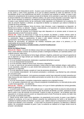 Inmediatamente de interpuesta la acción, la jueza o juez convocará a una audiencia que deberá realizarse
en las veinte y cuatro horas siguientes, en la que se deberá presentar la orden de detención con las
formalidades de ley y las justificaciones del hecho y de derecho que sustente la medida. La jueza o juez
ordenará la comparecencia de la persona privada de la libertad, de la autoridad a cuya orden se encuentre
la persona detenida, de la defensora o defensor público y de quien la haya dispuesto o provocado, según el
caso. De ser necesario, la audiencia se realizará en el lugar donde ocurra la privación de libertad.
La jueza o juez resolverá dentro de las veinticuatro horas siguientes a la finalización de la audiencia. En
caso de privación ilegítima o arbitraria, se dispondrá la libertad. La resolución que ordene la libertad se
cumplirá de forma inmediata.
En caso de verificarse cualquier forma de tortura, trato inhumano, cruel o degradante se dispondrá la
libertad de la víctima, su atención integral y especializada, y la imposición de medidas alternativas a la
privación de la libertad cuando fuere aplicable.
Cuando la orden de privación de la libertad haya sido dispuesta en un proceso penal, el recurso se
interpondrá ante la Corte Provincial de Justicia.
Artículo 90.- Cando se desconozca el lugar de la privación de libertad y existan indicios sobre la
intervención de algún funcionario público o cualquier otro agente del Estado, o de personas que actúen con
su autorización, apoyo o aquiescencia, la jueza o juez deberá convocar a audiencia la máximo
representante de la Policía Nacional y al ministro competente.
Después de escucharlos, se adoptarán las medidas necesarias para ubicar a la persona y a los
responsables de la privación de libertad.
Ley Orgánica de Garantías y Jurisdiccionales y Control Constitucional.-
Capítulo IV
Acción de Hábeas Corpus.
Artículo 43.- Objeto.- La acción de hábeas corpus tiene por objeto proteger la libertad, la vida, la integridad
física y otros derechos conexos de la persona privada o restringida de libertad, por autoridad pública o por
cualquier persona tales como:
1.- A no ser privada de la libertad en forma ilegal, arbitraria o ilegítima, protección que incluye la garantía de
que la detención se haga siempre por mandato escrito y motivado de juez competente, a excepción de
casos de flagrancia;
2.- A no ser auxiliada forzosamente, desterrada o expatriada del territorio nacional;
3.- A no ser desaparecida forzosamente;
4.- A no ser torturada, tratada en forma cruel, inhumana o degradante;
5.- A que, en caso de ser una persona extranjera, incluso antes de haber solicitado refugio o asilo político,
no ser expulsada y devuelta a su país donde teme persecución o donde peligre su vida, su libertad, su
integridad y su seguridad;
6.- A no ser detenida por deudas, excepto en l caso de pensiones alimenticias;
7.- A la inmediata excarcelación de la persona procesada o condenada, cuya libertad hay sido ordenada
por una jueza o juez;
8.- A la inmediata excarcelación de la persona procesada cuando haya caducado la prisión preventiva por
haber transcurrido seis meses en los delitos sancionados con prisión de un año y en los delitos sancionados
con reclusión;
9.- A no ser incomunicada, o sometida a tratamientos vejatorios de su dignidad humana;
10.- A ser puesta a disposición del juez o tribunal competente inmediatamente y no más tarde de las veinte
y cuatro horas siguientes a su detención.
Artículo 44.- Trámite.- La acción de hábeas corpus, en lo que no fueren aplicables las normas generales,
seguirá el siguiente trámite:
1.- La acción puede ser interpuesta ante cualquier juez o jueza del lugar donde se presuma está privada de
libertad la persona. Cuando se desconozca el lugar de privación de libertad, se podrá presentar la acción
ante la jueza o juez del domicilio de accionante. Cuando la orden de privación de la libertad haya sido
dispuesta en un proceso penal, la acción se interpondrá ante la Corte Provincial de Justicia; de haber más
de una sala, se sorteará entre ellas.
2.- Dentro de las veinte cuatro horas siguientes a la presentación de la acción, la jueza o juez dirigirá y
realizará la audiencia, en la que se deberán presentar las justificaciones de hecho y de derecho que
sustentan la medida privativa de libertad. La jueza o juez deberá ordenar la comparecencia de la persona
privada de la libertad y de la autoridad a cuya orden se encuentre la persona y la defensora o defensor
público. De considerarlo necesario la jueza o juez, la audiencia se realizará en el lugar donde ocurre la
privación de la libertad.
 
