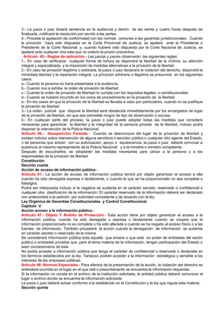 3.- La jueza o juez dictará sentencia en la audiencia y dentro de las veinte y cuatro horas después de
finalizada, notificará la resolución por escrito a las partes.
4.- Procede la apelación de conformidad con las normas comunes a las garantías jurisdiccionales. Cuando
la privación haya sido dispuesta en la Corte Provincial de Justicia, se apelará ante la Presidenta o
Presidente de la Corte Nacional; y, cuando hubiere sido dispuesta por la Corte Nacional de Justicia, se
apelará ante cualquier otra sala que no ordenó la prisión preventiva.
  Artículo 45.- Reglas de aplicación.- Las juezas y jueces observarán las siguientes reglas:
1.- En caso de verificarse cualquier forma de tortura se dispondrá la libertad de la víctima, su atención
integral y especializada, y la imposición de medidas alternativas a la privación de la libertad.
2.- En caso de privación ilegítima o arbitraria, la jueza o juez declarará la violación del derecho, dispondrá la
inmediata libertad y la reparación integral. La privación arbitraria o ilegítima se presumirá en los siguientes
casos:
a.- Cuando la persona no fuere presentada a la audiencia.
b.- Cuando nos e exhiba la orden de privación de libertad.
c.- Cuando la orden de privación de libertad no cumpla con los requisitos legales o constitucionales
d.- Cuando se hubiere incurrido en los vicios de procedimiento en la privación de la libertad.
e.- En los casos en que la privación de la libertad es llevada a cabo por particulares, cuando no se justifique
la privación de libertad.
3.- La orden judicial que dispone la libertad será obedecida inmediatamente por los encargados de lugar
de la privación de libertad, sin que sea admisible ningún de tipo de observación o excusa.
4.- En cualquier parte del proceso, la jueza o juez puede adoptar todas las medidas que considere
necesarias para garantizar la libertad y la integridad de la persona privada de la libertad, incluso podrá
disponer la intervención de la Policía Nacional.
Artículo 46.- Desaparición Forzada.- Cuando se desconozca del lugar de la privación de libertad y
existan indicios sobre intervención de alguna servidora o servidor público o cualquier otro agente del Estado,
o de personas que actúen con su autorización, apoyo o aquiescencia, la jueza o juez deberá convocar a
audiencia al máximo representante de la Policía Nacional y a la ministra o ministro competente.
Después de escucharlos, se adoptarán las medidas necesarias para ubicar a la persona y a los
responsables de la privación de libertad.
Constitución
Sección cuarta
Acción de acceso de información pública.-
Artículo 91.- La acción de acceso de información pública tendrá por objeto garantizar el acceso a ella
cuando ha sido denegada expresa o tácitamente, o cuando la que se ha proporcionado no sea completa o
fidedigna.
Podrá ser interpuesta incluso si la negativa se sustenta en el carácter secreto, reservado o confidencial o
cualquier otra clasificación de la información. El carácter reservado de la información deberá ser declarado
con anterioridad a la petición, por autoridad competente y de acuerdo con la ley.
Ley Orgánica de Garantías Constitucionales y Control Constitucional.
Capítulo V
Acción acceso a la información pública.-
Artículo 47.- Objeto Y Ámbito de Protección.- Esta acción tiene por objeto garantizar el acceso a la
información pública, cuando ha sido denegada o expresa o tácitamente cuando se creyere que la
información proporcionada no es completa o ha sido alterada o cuando se ha negado al acceso físico o a las
fuentes de información. También procederá la acción cuando la denegación de información se sustente
en carácter secreto o reservado de la misma.
Se considerará información pública toda aquella que emane o que esté en poder de entidades del sector
público o entidades privadas que, para el tema materia de la información, tengan participación del Estado o
sean concesionaros de éste.
No podrá acceder a información pública que tenga el carácter de confidencial o reservada o declarada en
los términos establecidos por la ley. Tampoco podrán acceder a la información estratégica y sensible a los
intereses de las empresas públicas.
Artículo 48.-Normas Especiales.- Para efectos de la presentación de la acción, la violación del derecho se
entenderá ocurrida en el lugar en el que real o presuntamente se encuentra la información requerida.
Si la información no consta en el archivo de la institución solicitada, la entidad pública deberá comunicar el
lugar o archivo donde se encuentra la información solicitada.
La jueza o juez deberá actuar conforme a lo establecido en la Constitución y la ley que regula esta materia.
Sección quinta
 