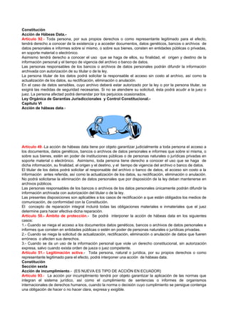 Constitución
Acción de Hábeas Data.-
Artículo 92.- Toda persona, por sus propios derechos o como representante legitimado para el efecto,
tendrá derecho a conocer de la existencia y a acceder documentos, datos genéticos, bancos o archivos de
datos personales e informes sobre sí mismo, o sobre sus bienes, consten en entidades públicas o privadas,
en soporte material o electrónico.
Asimismo tendrá derecho a conocer el uso que se haga de ellos, su finalidad, el origen y destino de la
información personal y el tiempo de vigencia del archivo o banco de datos.
Las personas responsables de los bancos o archivos de datos personales podrán difundir la información
archivada con autorización de su titular o de la ley.
La persona titular de los datos podrá solicitar la responsable el acceso sin costo al archivo, así como la
actualización de los datos, su rectificación, eliminación o anulación.
En el caso de datos sensibles, cuyo archivo deberá estar autorizado por la ley o por la persona titular, se
exigirá las medidas de seguridad necesarias. Si no se atendiere su solicitud, ésta podrá acudir a la juez o
juez. La persona afectad podrá demandar por los perjuicios ocasionados.
Ley Orgánica de Garantías Jurisdiccionales y Control Constitucional.-
Capítulo VI
Acción de hábeas data.-




Artículo 49.-La acción de hábeas data tiene por objeto garantizar judicialmente a toda persona el acceso a
los documentos, datos genéticos, bancos o archivos de datos personales e informes que sobre sí misma, o
sobre sus bienes, estén en poder de instituciones públicas o de personas naturales o jurídicas privadas en
soporte material o electrónico. Asimismo, toda persona tiene derecho a conocer el uso que se haga de
dicha información, su finalidad, el origen y el destino, y el tiempo de vigencia del archivo o banco de datos.
El titular de los datos podrá solicitar al responsable del archivo o banco de datos, el acceso sin costo a la
información antes referida, así como la actualización de los datos, su rectificación, eliminación o anulación.
No podrá solicitarse la eliminación de datos personales que por disposición de la ley deban mantenerse en
archivos públicos.
Las personas responsables de los bancos o archivos de los datos personales únicamente podrán difundir la
información archivada con autorización del titular o de la ley.
Las presentes disposiciones son aplicables a los casos de rectificación a que están obligados los medios de
comunicación, de conformidad con la Constitución.
El concepto de reparación integral incluirá todas las obligaciones materiales e inmateriales que el juez
determine para hacer efectiva dicha reparación.
Artículo 50.- Ámbito de protección.- Se podrá interponer la acción de hábeas data en los siguientes
casos:
1.- Cuando se niega el acceso a los documentos datos genéticos, bancos o archivos de datos personales e
informes que consten en entidades públicas o estén en poder de personas naturales o jurídicas privadas.
2.- Cuando se niega la solicitud de actualización, rectificación, eliminación o anulación de datos que fueren
erróneos o afecten sus derechos.
3.- Cuando se da un uso de la información personal que viole un derecho constitucional, sin autorización
expresa, salvo cuando exista orden de jueza o juez competente.
Artículo 51.- Legitimación activa.- Toda persona, natural o jurídica, por su propios derechos o como
representante legitimado para el efecto, podrá interponer una acción de hábeas data.
Constitución
Sección sexta
Acción de incumplimiento.- (ES NUEVA ES TIPO DE ACCIÓN EN ECUADOR)
Artículo 93.- La acción por incumplimiento tendrá por objeto garantizar la aplicación de las normas que
integran el sistema jurídico, así como el cumplimiento de sentencias o informes de organismos
internacionales de derechos humanos, cuando la norma o decisión cuyo cumplimiento se persigue contenga
una obligación de hacer o no hacer clara, expresa y exigible.
 