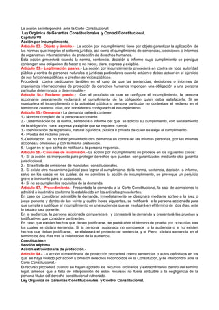 La acción se interpondrá ante la Corte Constitucional.
 Ley Orgánica de Garantías Constitucionales y Control Constitucional.
Capítulo VII
Acción por incumplimiento.-
Artículo 52.- Objeto y ámbito.- La acción por incumplimiento tiene por objeto garantizar la aplicación de
las normas que integran el sistema jurídico, así como el cumplimiento de sentencias, decisiones o informes
de organismos internacionales de protección de derechos humanos.
Esta acción procederá cuando la norma, sentencia, decisión o informe cuyo cumplimiento se persigue
contengan una obligación de hacer o no hacer, clara, expresa y exigible.
Artículo 53.- Legitimación pasiva.- La acción por incumplimiento procederá en contra de toda autoridad
pública y contra de personas naturales o jurídicas particulares cuando actúen o deban actuar en el ejercicio
de sus funciones públicas, o presten servicios públicos.
Procederá contra particulares también en el caso de que las sentencias, decisiones o informes de
organismos internacionales de protección de derechos humanos impongan una obligación a una persona
particular determinada o determinable.-
Artículo 54.- Reclamo previo.- Con el propósito de que se configure el incumplimiento, la persona
accionante previamente reclamará el cumplimiento de la obligación quien deba satisfacerla. Si se
mantuviera el incumplimiento o la autoridad pública o persona particular no contestare el reclamo en el
término de cuarenta días, con considerará configurado el incumplimiento.
Artículo 55.- Demanda.- La demanda deberá contener:
1.- Nombre completo de la persona accionante.
2.- Determinación de la norma, sentencia o informe del que se solicita su cumplimiento, con señalamiento
de la obligación clara, expresa y exigible que se requiere cumplir.
3.- Identificación de la persona, natural o jurídica, pública o privada de quien se exige el cumplimiento.
4.- Prueba del reclamo previo.
5.-Declaración de no haber presentado otra demanda en contra de las mismas personas, por las mismas
acciones u omisiones y con la misma pretensión.
6.- Lugar en el que se ha de notificar a la persona requerida.
Artículo 56.- Causales de inadmisión.- La acción por incumplimiento no procede en los siguientes casos:
1.- Si la acción es interpuesta para proteger derechos que puedan ser garantizados mediante otra garantía
jurisdiccional.
2.- Si se trata de omisiones de mandatos constitucionales.
3.- Si existe otro mecanismo judicial para lograr el cumplimiento de la norma, sentencia, decisión o informe,
salvo en los casos en los cuales, de no admitirse la acción de incumplimiento, se provoque un perjuicio
grave e inminente para el accionante.
4.- Si no se cumplen los requisitos de la demanda.
Artículo 57.- Procedimiento.- Presentada la demanda a la Corte Constitucional, la sala de admisiones lo
admitirá o inadmitirá conforme lo establecido en los artículos precedentes.
En caso de considerar admisible la demanda, inmediatamente se designará mediante sorteo a la juez o
jueza ponente y dentro de las veinte y cuatro horas siguientes, se notificará a la persona accionada para
que cumpla o justifique el incumplimiento en una audiencia que se realizará en el término de dos días, ante
la jueza o juez ponente.
En la audiencia, la persona accionada comparecerá y contestará la demanda y presentará las pruebas y
justificativos que considere pertinentes.
En caso que existan hechos que deban justificarse, se podrá abrir el término de prueba por ocho días tras
los cuales se dictará sentencia. Si la persona accionada no comparece a la audiencia o si no existen
hechos que deban justificarse, se elaborará el proyecto de sentencia, y el Pleno dictará sentencia en el
término de dos días tras la celebración de la audiencia.
Constitución.-
Sección séptima
Acción extraordinaria de protección.-
Artículo 94.- La acción extraordinaria de protección procederá contra sentencias o autos definitivos en los
que se haya violado por acción u omisión derechos reconocidos en la Constitución, y se interpondrá ante la
Corte Constitucional.-
El recurso procederá cuando se hayan agotado los recursos ordinarios y extraordinarios dentro del término
legal, amenos que a falta de interposición de estos recursos no fuera atribuible a la negligencia de la
persona titular del derecho constitucional vulnerado.
Ley Orgánica de Garantías Constitucionales y Control Constitucional.
 