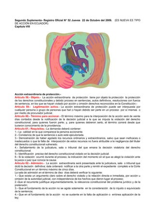 Segundo Suplemento- Registro Oficial N° 52 Jueves 22 de Octubre del 2009.                (ES NUEVA ES TIPO
DE ACCIÓN EN ECUADOR)
Capítulo VIII




Acción extraordinaria de protección.-
Artículo 58.- Objeto.- La acción extraordinaria de protección tiene por objeto la protección la protección
de los derechos constitucionales y debido proceso en sentencias, autos definitivos, resoluciones con fuerza
de sentencia, en los que se hayan violado por acción u omisión derechos reconocidos en la Constitución.-
Artículo 59.- Legitimación activa.- La acción extraordinaria de protección puede ser interpuesta por
cualquier persona o grupo de personas que han o hayan debido ser parte en un proceso por sí mismas o
por medio de procurador judicial.
Artículo 60.- Término para accionar.- El término máximo para la interposición de la acción será de veinte
días contados desde la notificación de la decisión judicial a la que se imputa la violación del derecho
constitucional, para quienes fueron parte; y, para quienes debieron serlo, el término correrá desde que
tuvieron conocimiento de la providencia.
Artículo 61.- Requisitos.- La demanda deberá contener:
1.- La calidad en la que comparece la persona accionante.
2.- Constancia de que la sentencia o auto está ejecutoriada.
3.- Demostración de haber agotado los recursos ordinarios y extraordinarios, salvo que sean ineficaces o
inadecuados o que la falta de interposición de estos recursos no fuera atribuible a la negligencia del titular
del derecho constitucional vulnerado.
4.- Señalamiento de la judicatura, sala o tribunal del que emana la decisión violatoria del derecho
constitucional.
5.- Identificación precisa del derecho constitucional violado en la decisión judicial.
6.- Si la violación ocurrió durante el proceso, la indicación del momento en el que se alegó la violación ante
la jueza o juez que conoce la causa.
Artículo 62.- Admisión.- La acción extraordinaria será presentada ante la judicatura, sala o tribunal que
dictó la decisión definitiva; éste ordenará notificar a la otra parte y remitir el expediente completo a la Corte
Constitucional en un término máximo de cinco días.
La sala de admisión en el término de diez días deberá verificar lo siguiente:
1.- Que exista un argumento claro sobre el derecho violado y la relación directa e inmediata, por acción u
omisión de la autoridad judicial, con independencia de los hechos que dieron lugar al proceso;
2.-Que el recurrente justifique argumentadamente, la relevancia constitucional del problema jurídico y de la
pretensión;
3.- Que el fundamento de la acción no se agote solamente en la consideración de lo injusto o equivocado
de la sentencia;
4.- Que en el fundamento de la acción no se sustente en la falta de aplicación o errónea aplicación de la
ley;
 