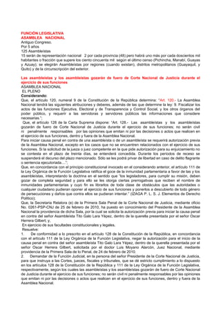 FUNCIÓN LEGISLATIVA
ASAMBLEA NACIONAL
Antiguo Congreso.
Por 5 años
125 Asambleístas
15 serán de representación nacional 2 por cada provincia (48) pero habrá uno más por cada doscientos mil
habitantes o fracción que supere los ciento cincuenta mil según el último censo (Pichincha, Manabí, Guayas
y Azuay); se elegirán Asambleístas por regiones (cuando existan), distritos metropolitanos (Guayaquil, y
Quito) y de la circunscripción del exterior.

Las asambleístas y los asambleístas gozarán de fuero de Corte Nacional de Justicia durante el
ejercicio de sus funciones
ASAMBLEA NACIONAL
 EL PLENO
Considerando:
Que, el artículo 120, numeral 9 de la Constitución de la República determina: “Art. 120.- La Asamblea
Nacional tendrá las siguientes atribuciones y deberes, además de las que determine la ley: 9. Fiscalizar los
actos de las funciones Ejecutiva, Electoral y de Transparencia y Control Social, y los otros órganos del
poder público, y requerir a las servidoras y servidores públicos las informaciones que considere
necesarias.”;
 Que, el artículo 128 de la Carta Suprema dispone: “Art. 128.- Las asambleístas y los asambleístas
gozarán de fuero de Corte Nacional de Justicia durante el ejercicio de sus funciones; no serán civil
ni penalmente responsables por las opiniones que emitan ni por las decisiones o actos que realicen en
el ejercicio de sus funciones, dentro y fuera de la Asamblea Nacional.
Para iniciar causa penal en contra de una asambleísta o de un asambleísta se requerirá autorización previa
de la Asamblea Nacional, excepto en los casos que no se encuentren relacionados con el ejercicio de sus
funciones. Si la solicitud de la jueza o juez competente en la que pide autorización para su enjuiciamiento no
se contesta en el plazo de treinta días, se entenderá concedida. Durante los períodos de receso se
suspenderá el decurso del plazo mencionado. Sólo se les podrá privar de libertad en caso de delito flagrante
o sentencia ejecutoriada....”;
Que, en concordancia con el principio constitucional invocado en el considerando anterior, el artículo 111 de
la Ley Orgánica de la Función Legislativa ratifica el goce de la inmunidad parlamentaria a favor de las y los
asambleístas, interpretando la doctrina en el sentido que “los legisladores, para cumplir su misión, deben
gozar de completa seguridad y para ello se les otorga ciertas prerrogativas que reciben el nombre de
inmunidades parlamentarias y cuyo fin es librarlos de toda clase de obstáculos que las autoridades o
cualquier ciudadano pudieran oponer al ejercicio de sus funciones y ponerlos a descubierto de todo género
de persecuciones y daños que contra ellos se pudieran intentar.” (IZAGA P. L. S. J. Elementos de Derecho
Político);
Que, la Secretaria Relatora (e) de la Primera Sala Penal de la Corte Nacional de Justicia, mediante oficio
No. 0261-PSP-CNJ de 25 de febrero de 2010, ha puesto en conocimiento del Presidente de la Asamblea
Nacional la providencia de dicha Sala, por la cual se solicita la autorización previa para iniciar la causa penal
en contra del señor Asambleísta Tito Galo Lara Yépez, dentro de la querella presentada por el señor Oscar
Herrera Gilbert; y,
 En ejercicio de sus facultades constitucionales y legales,
 Resuelve:
1.     De conformidad a lo prescrito en el artículo 128 de la Constitución de la República, en concordancia
con el artículo 111 de la Ley Orgánica de la Función Legislativa, negar la autorización para el inicio de la
causa penal en contra del señor asambleísta Tito Galo Lara Yépez, dentro de la querella presentada por el
señor Oscar Herrera Gilbert, solicitada por el doctor Luis Moyano Alarcón, Juez Nacional, mediante
providencia de la Primera Sala de lo Penal, de 24 de febrero de 2010.
2.    Demandar de la Función Judicial, en la persona del señor Presidente de la Corte Nacional de Justicia,
para que instruya a las Cortes, jueces, fiscales y tribunales, que se dé estricto cumplimiento a lo dispuesto
en los artículos 128 de la Constitución de la República y 111 de la Ley Orgánica de la Función Legislativa,
respectivamente, según los cuales las asambleístas y los asambleístas gozarán de fuero de Corte Nacional
de Justicia durante el ejercicio de sus funciones; no serán civil ni penalmente responsables por las opiniones
que emitan ni por las decisiones o actos que realicen en el ejercicio de sus funciones, dentro y fuera de la
Asamblea Nacional.
 