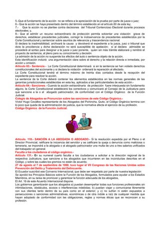 5.-Que el fundamento de la acción no se refiera a la apreciación de la prueba por parte de jueza o juez;
6.- Que la acción se haya presentado dentro del término establecido en el artículo 60 de esta ley;
7.- Que la acción no se plantee contra decisiones del Tribunal Contencioso Electoral durante procesos
electorales; y,
8.- Que al admitir un recurso extraordinario de protección permita solventar una violación grave de
derechos, establecer precedentes judiciales, corregir la inobservancia de precedentes establecidos por la
Corte Constitucional y sentenciar sobre asuntos de relevancia y trascendencia nacional.
Si declara la inadmisibilidad, archivará la causa y devolverá el expediente a la jueza, juez o tribunal que
dicto la providencia y dicha declaración no será susceptible de apelación; si al declara admisible se
procederá al sorteo para designar a la jueza o juez ponente, quien sin más trámite elaborará y remitirá el
proyecto de sentencia, al pleno para su conocimiento y decisión.
La admisión de la acción no suspende los efectos del auto o sentencia objeto de la acción.
Esta identificación incluirá una argumentación clara sobre el derecho y la relación directa e inmediata, por
acción u omisión.
Artículo 63.- Sentencia.- La Corte Constitucional determinará si en la sentencia se han violado derechos
constitucionales del accionante y si declara la violación ordenará la reparación al afectado.
La Corte Constitucional tendrá el término máximo de treinta días contados desde la recepción del
expediente para resolver la acción.
La sentencia de la Corte deberá contener los elementos establecidos en las normas generales de las
garantías jurisdiccionales establecidas en esta ley, aplicados a las particularidades de esta acción.-
Artículo 64.- Sanciones.- Cuando la acción extraordinaria de protección fuere interpuesta sin fundamento
alguno, la Corte Constitucional establecerá los correctivos y comunicará al Consejo de la Judicatura para
que sancione a la o el abogado patrocinador, de conformidad con el Código Orgánico de la Función
Judicial.
Colegio de Abogados se Pronuncian sobre las sanciones de este Código Orgánico.-
Víctor Hugo Cevallos representante de los Abogados del Pichincha, Quito, el Código Orgánico termina con
lo poco que queda de la administración de justicia, que la normativa afecta el ejercicio de su profesión.
Código Orgánico de la Función Judicial.




Artículo. 118.- SANCIÓN A LA ABOGADA O ABOGADO.- Si la resolución expedida por el Pleno o el
Director Provincial, ratificare la inocencia del servidor y se calificare la queja o denuncia como maliciosa o
temeraria, se impondrá a la abogada o al abogado patrocinador una multa de uno a tres salarios unificados
del trabajador en general.
Faculta a los ciudadanos el código orgánico.-
Artículo 131.- En su numeral cuarto faculta a los ciudadanos a solicitar a la dirección regional de la
respectiva Judicatura, que sancione a los abogados que incurrieren en las inconductas descritas en el
Código, y sobre las cuales los gremios no están de acuerdo.
27 de agosto al 7 de septiembre de 1990, tuvo lugar el VII Congreso de las Naciones Unidas sobre
Prevención del Delito y Tratamiento del Delincuente.
El Ecuador suscribió ese Convenio Internacional, que debe ser respetado por parte de nuestra legislación
Se aprobó los Principios Básicos sobre la Función de los Abogados, formulados para ayudar a los Estados
Miembros, en su tarea de promover y garantizar la función adecuada de los abogados,
El Art. 16 de este Acuerdo Internacional dispone.
Los gobiernos garantizarán que los abogados a) puedan desempeñar todas sus funciones profesionales sin
intimidaciones, obstáculos, acosos o interferencias indebidas; b) puedan viajar y comunicarse libremente
con sus clientes tanto dentro de su país como en el exterior; y c) no sufran ni estén expuestos a
persecuciones o sanciones administrativas, económicas o de otra índole a raíz de cualquier medida que
hayan adoptado de conformidad con las obligaciones, reglas y normas éticas que se reconocen a su
profesión.
 