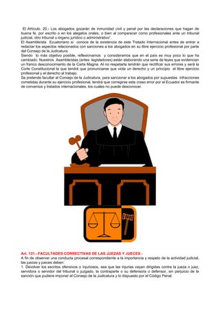 El Artículo. 20.- Los abogados gozarán de inmunidad civil y penal por las declaraciones que hagan de
buena fe, por escrito o en los alegatos orales, o bien al comparecer como profesionales ante un tribunal
judicial, otro tribunal u órgano jurídico o administrativo”.
El Asambleísta Ecuatoriano si conoce de la existencia de este Tratado Internacional antes de entrar a
redactar los aspectos relacionados con sanciones a los abogados en su libre ejercicio profesional por parte
del Consejo de la Judicatura
Siendo lo más objetivo posible, reflexionamos y consideramos que en el país es muy poco lo que ha
cambiado. Nuestros Asambleístas (antes legisladores) están elaborando una serie de leyes que evidencian
un franco desconocimiento de la Carta Magna. Al no respetarla tendrán que rectificar sus errores y será la
Corte Constitucional la que tendrá que pronunciarse que viola un derecho y un principio el libre ejercicio
profesional y el derecho al trabajo.
Se pretende facultar al Consejo de la Judicatura, para sancionar a los abogados por supuestas infracciones
cometidas durante su ejercicio profesional, tendrá que corregirse este craso error por el Ecuador es firmante
de convenios y tratados internacionales, los cuales no puede desconocer.




Art. 131.- FACULTADES CORRECTIVAS DE LAS JUEZAS Y JUECES.-
A fin de observar una conducta procesal correspondiente a la importancia y respeto de la actividad judicial,
las juezas y jueces deben:
1. Devolver los escritos ofensivos o injuriosos, sea que las injurias vayan dirigidas contra la jueza o juez,
servidora o servidor del tribunal o juzgado, la contraparte o su defensora o defensor, sin perjuicio de la
sanción que pudiere imponer el Consejo de la Judicatura y lo dispuesto por el Código Penal.
 