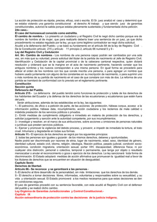 La acción de protección es rápida, precisa, eficaz, oral o escrita. El Sr. juez analizó el caso y determinó que
se estaba violando una garantía constitucional el derecho Al trabajo y que siendo juez de garantías
constitucionales, autorizó la salida porque estaba plenamente sustentada y fundamentada dicha petición.
2do caso.-
El caso del homosexual conocido como estrellita.
El cambio de nombre.- Lo presento un ciudadano y el Registro Civil le negó dicho cambio porque era de
nombre de hombre al de mujer, que para realizarlo debería traer una sentencia de un juez, ya que dicho
procedimiento no estaba regulado por la ley, ya que como legitimo contradictor se negó dicha solicitud.
Acudió a la defensoría del Pueblo.- y se basó su fundamento en el artículo 84 de la ley de Registro Civil .
De la Constitución artículo 215 y artículo 11 principio 2, artículo 66 numeral 5 y 9 -
Ley del Registro Civil y Cedulación
Art. 84.- Cambio de nombres.- Los nombres de una persona capaz podrán ser cambiados por una sola
vez, sin más que su voluntad, previa solicitud del titular de la partida de nacimiento al Jefe de Registro Civil,
Identificación y Cedulación de la capital provincial o de la cabecera cantonal respectiva, quien dictará
resolución y ordenará que se la margine en el acta de nacimiento pertinente, haciendo constar que los
antiguos nombres y los nuevos corresponden a una misma persona. En igual forma se procederá para
alterar el orden de los nombres con los que conste inscrita una persona, o para agregar un nombre que
hubiere usado juntamente con alguno de los constantes en su inscripción de nacimiento, o para suprimir uno
o más nombres de su partida de nacimiento en el caso de que constare con más de dos. La reforma de una
partida se tramitará de conformidad con lo previsto en el reglamento pertinente.
Constitución
Sección quinta
Defensoría del Pueblo.
Artículo 215.- La defensoría del pueblo tendrá como funciones la protección y tutela de los derechos de
los habitantes del Ecuador y la defensa de los derechos de las ecuatorianas y ecuatorianos que estén fuera
del país.
  Serán atribuciones, además de las establecidas en la ley, las siguientes:
1.- El patrocinio, de oficio o a petición de parte, de las acciones de protección, hábeas corpus, acceso a la
información pública, hábeas data, incumplimiento, acción ciudadana y los reclamos de mala calidad o
indebida prestación de los servicios públicos o privados.
2.- Emitir medidas de cumplimiento obligatorio e inmediato en materia de protección de los derechos, y
solicitar juzgamiento y sanción ante la autoridad competente, por sus incumplimientos.
3.- investigar y resolver, en el marco de sus atribuciones, sobre acciones u omisiones de personas naturales
o jurídicas que presten servicios públicos.
4.- Ejercer y promover la vigilancia del debido proceso, y provenir, e impedir de inmediato la tortura, el trato
cruel. Inhumano y degradante en todas sus formas.
Artículo 11.- El ejercicio de los derechos se regirá por los siguientes principios:
 2. todas las personas son iguales y gozarán de los mismos derechos, deberes y oportunidades.
Nadie podrá ser discriminado por razones de etnia, lugar de nacimiento, edad, sexo, identidad de género,
identidad cultural, estado civil, idioma, religión, ideología, filiación política, pasado judicial, condición socio-
económica, condición migratoria, orientación sexual, portar VIH, discapacidad, diferencia física; ni por
cualquier otra distinción, personal o colectiva, temporal o permanente, que tenga por objeto o resultado
menoscabar o anular el reconocimiento o goce o ejercicio de los derechos. La ley sancionará toda forma de
discriminación. El Estado adoptará medidas de acción afirmativa que promuevan la igualdad real a favor de
los titulares de derechos que se encuentren en situación de desigualdad.
Capítulo Sexto
Derechos de libertad.
Artículo 66.- Se reconoce y se garantizará a las personas.-
5.-El derecho al libre desarrollo de la personalidad, sin más limitaciones que los derechos de los demás.
9.- El derecho a tomar decisiones libres, informadas, voluntarias y responsables sobre su sexualidad, y su
vida y orientación sexual. El Estado promoverá a los medios necesarios para que estas decisiones se den
en condiciones seguras.
El juez de garantías procedió con su sentencia favorable, con esta acudió al Registro Civil con el defensor
del pueblo y se realizó dicho cambio.
Ley Orgánica de Garantías Jurisdiccionales y Control Constitucional.-
Capítulo IX
Acción extraordinaria de protección contra las decisiones de la justicia indígena.
 