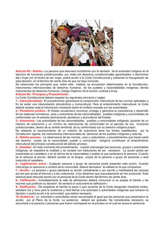 Artículo 65.- Ámbito.- La persona que estuviera inconforme con la decisión de la autoridad indígena en el
ejercicio de funciones jurisdiccionales, por violar los derechos constitucionales garantizados o discriminar
ala l mujer por el hecho de ser mujer, podrá acudir a la Corte Constitucional y presentar la impugnación de
esta decisión, en el término de veinte días de que se haya conocido.
Se observarán los principios que, sobre esta materia, se encuentran determinados en la Constitución,
instrumentos internacionales de derechos humanos de los pueblos y nacionalidades indígenas, demás
instrumentos de derechos humanos, Código Orgánico de la función Judicial y la ley.
Artículo 66.- Principios y Procedimiento.-
La Corte Constitucional deberá respetar los siguientes principios y reglas:
1.- Interculturalidad.- El procedimiento garantizará la comprensión intercultural de las normas aplicables a
fin de evitar una interpretación etnocéntrica y monocultural. Para el entendimiento intercultural, la Corte
deberá recabar toda la información necesaria sobre el conflicto resuelto por las autoridades.
2.- Pluralismo jurídico.- El Estado ecuatoriano reconoce, protege y garantiza la coexistencia y desarrollo
de los sistemas normativos, usos y costumbres de las nacionalidades, pueblos indígenas y comunidades de
conformidad con el carácter plurinacional, pluriétnico y pluricultural del Estado.
3.- Autonomía.- Las autoridades de las nacionalidades, pueblos y comunidades indígenas, gozarán de un
máximo de autonomía y un mínimo de restricciones de conformidad en el ejercido de sus funciones
jurisdiccionales, dentro de su ámbito territorial, de su conformidad con su derecho indígena propio.
No obstante el reconocimiento de un máximo de autonomía tiene los límites establecidos por la
Constitución vigente, los instrumentos internacionales de derechos de los pueblos indígenas y esta ley.
4.- Debido proceso.- La observancia de las normas, usos y costumbres, y procedimientos que hacen parte
del derecho propio de la nacionalidad, pueblo o comunidad indígena constituyen el entendimiento
intercultural del principio constitucional del debido proceso.
5.- Oralidad.- En todo momento del procedimiento, cuando intervengan las personas, grupos o autoridades
indígenas, se respetará la oralidad y se contará con traductores de ser necesario. La acción podrá ser
presentada en castellano o en el idioma de la nacionalidad o pueblo al que pertenezca la persona. Cuando
se la reduzca al escrito, deberá constar en la lengua propia de la persona o grupo de personas y será
traducida al castellano.
6.- Legitimación activa.- Cualquier persona o grupo de personas podrá presentar esta acción. Cuando
intervenga un apersona a nombre de la comunidad, deberá demostrar la calidad en la que comparece.
7.- Acción.- La persona o grupo planteará su acción verbalmente o por escrito y manifestará las razones
por las que acude al tribunal y a las violaciones a los derechos que supuestamente se han producido. Esta
solicitud será reducida escrito por el personal de la Corte dentro del término de veinte días.
8.- Calificación.- Inmediatamente la sala de admisiones deberá comunicar si se acepta al trámite y las
razones que justifican su decisión. Se sentará un acta sobre la calificación.-
9.- Notificación.- De aceptarse el trámite la jueza o juez ponente de la Corte designado mediante sorteo,
señalará día y hora para la audiencia y hará llamar a la autoridad o autoridades indígenas que tomaron la
decisión o podrá acudir a la comunidad, que estime necesario.
10.-Audiencia.- La autoridad o autoridades serán escuchadas al igual que las personas que presentaron la
acción por el Pleno de la Corte. La audiencia deberá ser grabada. De considerarse necesario, se
escuchará a la persona o personas que fueron contraparte en el proceso en el cual se revisa la sentencia.
 