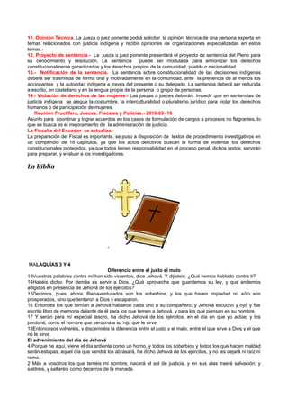 11. Opinión Técnica. La Jueza o juez ponente podrá solicitar la opinión técnica de una persona experta en
temas relacionados con justicia indígena y recibir opiniones de organizaciones especializadas en estos
temas.-
12. Proyecto de sentencia.- La jueza o juez ponente presentará el proyecto de sentencia del Pleno para
su conocimiento y resolución. La sentencia            puede ser modulada para armonizar los derechos
constitucionalmente garantizados y los derechos propios de la comunidad, pueblo o nacionalidad.
13.- Notificación de la sentencia. La sentencia sobre constitucionalidad de las decisiones indígenas
deberá ser trasmitida de forma oral y motivadamente en la comunidad, ante la presencia de al menos los
accionantes y la autoridad indígena a través del presente o su delegado. La sentencia deberá ser reducida
a escrito, en castellano y en la lengua propia de la persona o grupo de personas.
14.- Violación de derechos de las mujeres.- Las juezas o jueces deberán impedir que en sentencias de
justicia indígena se alegue la costumbre, la interculturalidad o pluralismo jurídico para violar los derechos
humanos o de participación de mujeres.
   Reunión Fructífera, Jueces. Fiscales y Policías.- 2010-03- 16
Asunto para coordinar y lograr acuerdos en los casos de formulación de cargos a procesos no flagrantes, lo
que se busca es el mejoramiento de la administración de justicia.
La Fiscalía del Ecuador se actualiza.-
La preparación del Fiscal es importante, se puso a disposición de textos de procedimiento investigativos en
un compendio de 18 capítulos, ya que los actos delictivos buscan la forma de violentar los derechos
constitucionales protegidos, ya que todos tienen responsabilidad en el proceso penal, dichos textos, servirán
para preparar, y evaluar a los investigadores.

La Biblia




                                      -


MALAQUÍAS 3 Y 4
                                      Diferencia entre el justo el malo
13Vuestras palabras contra mí han sido violentas, dice Jehová. Y dijisteis: ¿Qué hemos hablado contra ti?
14Habéis dicho: Por demás es servir a Dios. ¿Qué aprovecha que guardemos su ley, y que andemos
afligidos en presencia de Jehová de los ejércitos?
15Decimos, pues, ahora: Bienaventurados son los soberbios, y los que hacen impiedad no sólo son
prosperados, sino que tentaron a Dios y escaparon.
16 Entonces los que temían a Jehová hablaron cada uno a su compañero; y Jehová escucho y oyó y fue
escrito libro de memoria delante de él para los que temen a Jehová, y para los que piensan en su nombre.
17 Y serán para mí especial tesoro, ha dicho Jehová de los ejércitos, en el día en que yo actúe; y los
perdoné, como el hombre que perdona a su hijo que le sirve.
18Entoncesos volveréis, y discerniréis la diferencia entre el justo y el malo, entre el que sirve a Dios y el que
no le sirve.
El advenimiento del día de Jehová
4 Porque he aquí, viene el día ardiente como un horno, y todos los soberbios y todos los que hacen maldad
serán estopas; aquel día que vendrá los abrasará, ha dicho Jehová de los ejércitos, y no les dejará ni raíz ni
rama.
2 Más a vosotros los que teméis mi nombre, nacerá el sol de justicia, y en sus alas traerá salvación; y
saldréis, y saltaréis como becerros de la manada.
 