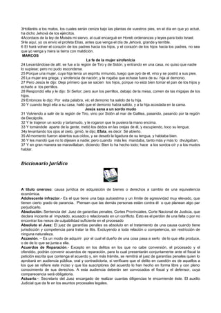 3Hollaréis a los malos, los cuales serán ceniza bajo las plantas de vuestros pies, en el día en que yo actué,
ha dicho Jehová de los ejércitos.
4Acordaos de la ley de Moisés mi siervo, al cual encargué en Horeb ordenanzas y leyes para todo Israel.
5He aquí, yo os envío el profeta Elías, antes que venga el día de Jehová, grande y terrible.
6 El hará volver el corazón de los padres hacia los hijos, y el corazón de los hijos hacia los padres, no sea
que yo venga y hiera la tierra con maldición.
 MARCOS
                                          La fe de la mujer sirofenicia
24 Levantándose de allí, se fue a la región de Tiro y de Sidón; y entrando en una casa, no quiso que nadie
lo supiese; pero no pudo esconderse.
25 Porque una mujer, cuya hija tenía un espíritu inmundo, luego que oyó de él, vino y se postró a sus pies.
26 La mujer era griega, y sirofenicia de nación; y le rogaba que echase fuera de su hija al demonio.
27 Pero Jesús le dijo: Deja primero que se sacien los hijos, porque no está bien tomar el pan de los hijos y
echarlo a los perrillos.
28 Respondió ella y le dijo: Sí Señor; pero aun los perrillos, debajo de la mesa, comen de las migajas de los
hijos.
29 Entonces le dijo: Por esta palabra, vé; el demonio ha salido de tu hija.
30 Y cuando llegó ella a su casa, halló que el demonio había salido, y a la hija acostada en la cama.
                                         Jesús sana a un sordo mudo
31 Volviendo a salir de la región de Tiro, vino por Sidón al mar de Galilea, pasando, pasando por la región
de Decápolis.
32 Y le trajeron un sordo y tartamudo, y le rogaron que le pusiera la mano encima.
33 Y tomándole aparte de la gente, metió los dedos en las orejas de él, y escupiendo, toco su lengua;
34y levantando los ojos al cielo, gimió, le dijo; Efata, es decir: Sé abierto.
35 Al momento fueron abiertos sus oídos, y se desató la ligadura de su lengua, y hablaba bien.
36 Y les mandó que no lo dijesen a nadie; pero cuando más les mandaba, tanto más y más lo divulgaban.
37 Y en gran manera se maravillaban, diciendo: Bien lo ha hecho todo; hace a los sordos oír y a los mudos
hablar.


Diccionario Jurídico



A título oneroso: causa jurídica de adquisición de bienes o derechos a cambio de una equivalencia
económica.
Adolescente infractor.- Es el que tiene una baja autoestima y un límite de agresividad muy elevado, que
tienen cierto grado de paranoia. Piensan que las demás personas están contra él o que planean algo par
perjudicarlo.
Absolución: Sentencia del Juez de garantías penales, Cortes Provinciales, Corte Nacional de Justicia, que
declara inocente al imputado, acusado o relacionado en un conflicto. Esto es el perdón de una falta o por no
encontrar los nexos de culpabilidad suficiente en el procesado
Absoluto el Juez: El juez de garantías penales es absoluto en el tratamiento de una causa cuando tiene
jurisdicción y competencia para tratar la litis. Excluyendo a toda relación o competencia, sin restricción de
ninguna naturaleza.
Accesión. – Es un modo de adquirir por el cual el dueño de una cosa pasa a serlo de lo que ella produce,
o de de lo que se junta a ella.
Acuerdos de Reparación.- Excepto en los delitos en los que no cabe conversión, el procesado y el
ofendido, podrán convenir acuerdos de reparación, para lo cual presentarán conjuntamente ante el fiscal la
petición escrita que contenga el acuerdo y, sin más trámite, se remitirá al juez de garantías penales quien lo
aprobará en audiencia pública, oral y contradictoria, si verificare que el delito en cuestión es de aquellos a
los que se refiere este inciso y que los suscriptores del acuerdo lo han hecho en forma libre y con pleno
conocimiento de sus derechos. A esta audiencia deberán ser convocados el fiscal y el defensor, cuya
comparecencia será obligatoria.
Actuario.-: Secretario del Juez encargado de realizar cuantas diligencias le encomiende éste. El auxilio
Judicial que da fe en los asuntos procesales legales.
 