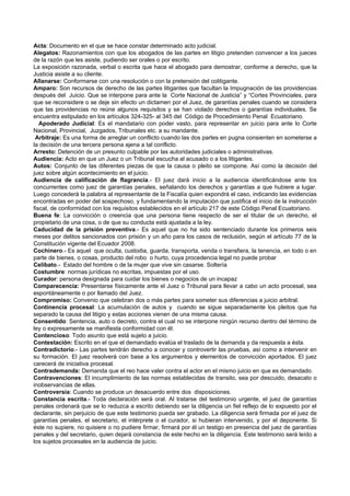 Acta: Documento en el que se hace constar determinado acto judicial.
Alegatos: Razonamientos con que los abogados de las partes en litigio pretenden convencer a los jueces
de la razón que les asiste, pudiendo ser orales o por escrito.
La exposición razonada, verbal o escrita que hace el abogado para demostrar, conforme a derecho, que la
Justicia asiste a su cliente.
Allanarse: Conformarse con una resolución o con la pretensión del colitigante.
Amparo: Son recursos de derecho de las partes litigantes que facultan la Impugnación de las providencias
después del Juicio. Que se interpone para ante la Corte Nacional de Justicia” y “Cortes Provinciales, para
que se reconsidere o se deje sin efecto un dictamen por el Juez, de garantías penales cuando se considera
que las providencias no reúne algunos requisitos y se han violado derechos o garantías individuales. Se
encuentra estipulado en los artículos 324-325- al 345 del Código de Procedimiento Penal Ecuatoriano.
   Apoderado Judicial: Es el mandatario con poder vasto, para representar en juicio para ante lo Corte
Nacional, Provincial, Juzgados, Tribunales etc. a su mandante.
 Arbitraje: Es una forma de arreglar un conflicto cuando las dos partes en pugna consienten en someterse a
la decisión de una tercera persona ajena a tal conflicto.
Arresto: Detención de un presunto culpable por las autoridades judiciales o administrativas.
Audiencia: Acto en que un Juez o un Tribunal escucha al acusado o a los litigantes.
Autos: Conjunto de las diferentes piezas de que la causa o pleito se compone. Así como la decisión del
juez sobre algún acontecimiento en el juicio.
Audiencia de calificación de flagrancia.- El juez dará inicio a la audiencia identificándose ante los
concurrentes como juez de garantías penales, señalando los derechos y garantías a que hubiere a lugar.
Luego concederá la palabra al representante de la Fiscalía quien expondrá el caso, indicando las evidencias
encontradas en poder del sospechoso, y fundamentando la imputación que justifica el inicio de la instrucción
fiscal, de conformidad con los requisitos establecidos en el artículo 217 de este Código Penal Ecuatoriano.
Buena fe: La convicción o creencia que una persona tiene respecto de ser el titular de un derecho, el
propietario de una cosa, o de que su conducta está ajustada a la ley.
Caducidad de la prisión preventiva.- Es aquel que no ha sido sentenciado durante los primeros seis
meses por delitos sancionados con prisión y un año para los casos de reclusión, según el artículo 77 de la
Constitución vigente del Ecuador 2008.
Cochinero.- Es aquel que oculta, custodia, guarda, transporta, venda o transfiera, la tenencia, en todo o en
parte de bienes, o cosas, producto del robo o hurto, cuya procedencia legal no puede probar
Celibato.- Estado del hombre o de la mujer que vive sin casarse. Soltería
Costumbre: normas jurídicas no escritas, impuestas por el uso.
Curador: persona designada para cuidar los bienes o negocios de un incapaz
Comparecencia: Presentarse físicamente ante el Juez o Tribunal para llevar a cabo un acto procesal, sea
espontáneamente o por llamado del Juez.
Compromiso: Convenio que celebran dos o más partes para someter sus diferencias a juicio arbitral.
Continencia procesal: La acumulación de autos y cuando se sigue separadamente los pleitos que ha
separado la causa del litigio y estas acciones vienen de una misma causa.
Consentido: Sentencia, auto o decreto, contra el cual no se interpone ningún recurso dentro del término de
ley o expresamente se manifiesta conformidad con él.
Contencioso: Todo asunto que está sujeto a juicio.
Contestación: Escrito en el que el demandado evalúa el traslado de la demanda y da respuesta a ésta.
Contradictorio.- Las partes tendrán derecho a conocer y controvertir las pruebas, así como a intervenir en
su formación. El juez resolverá con base a los argumentos y elementos de convicción aportados. El juez
carecerá de iniciativa procesal.
Contrademanda: Demanda que el reo hace valer contra el actor en el mismo juicio en que es demandado.
Contravenciones: El incumplimiento de las normas establecidas de transito, sea por descuido, desacato o
inobservancias de ellas.
Controversia: Cuando se produce un desacuerdo entre dos disposiciones.
Constancia escrita.- Toda declaración será oral. Al tratarse del testimonio urgente, el juez de garantías
penales ordenará que se lo reduzca a escrito debiendo ser la diligencia un fiel reflejo de lo expuesto por el
declarante, sin perjuicio de que este testimonio pueda ser grabado. La diligencia será firmada por el juez de
garantías penales, el secretario, el intérprete o el curador, si hubieran intervenido, y por el deponente. Si
éste no supiere, no quisiere o no pudiere firmar, firmará por él un testigo en presencia del juez de garantías
penales y del secretario, quien dejará constancia de este hecho en la diligencia. Este testimonio será leído a
los sujetos procesales en la audiencia de juicio.
 