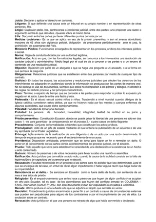 Juicio: Declarar o aplicar el derecho en concreto.
Litigante: El que defiende una causa ante un tribunal en su propio nombre o en representación de otras
personas, litis.
Litigio: Cualquier pleito, litis, controversia o contienda judicial, entre dos partes; uno proponer una razón o
argumento contra lo que otro dice, opuesto sobre el mismo tema.
Litis: Discusión entre las partes por tener diferentes puntos de vista por un
Medidas cautelares.- Es la que se aplica en vez de la prisión preventiva, y son el arresto domiciliario
mayores de 65 años con vigilancia policial, obligación de presentarse periódicamente ante el juez, la
prohibición de ausentarse del País.
Ministerio Público: Funcionarios encargados de representar en los procesos jurídicos los intereses público
o social.
Norma: Regla de conducta dictada por una autoridad legítima.
Notificación: Acto en que, con las formalidades legales, se comunica a los interesados una resolución de
carácter judicial o administrativo. Medio legal por el cual se da a conocer a las partes o a un tercero el
contenido de una resolución judicial.
Objeción: Oposición por parte de un abogado a que se haga una pregunta a un acusado, o a la forma en
que se hace la pregunta.
Obligaciones: Relaciones jurídicas que se establecen entre dos personas por medio de cualquier tipo de
contrato.
Oralidad.- En todas las etapas, las actuaciones y resoluciones judiciales que afecten los derechos de los
intervinientes se adoptarán en audiencias donde la información se produzca por las partes de manera oral.
No se excluye el uso de documentos, siempre que estos no reemplacen a los peritos y testigos, ni afecten a
las reglas del debido proceso y del principio contradictorio.
Plazo: Término o espacio de tiempo que se concede a las partes para responder o probar lo expuesto y/o
negado en el juicio. Laxo de entre una fecha y otra.
Pederastia.- Es el abuso sexual contra niños o niñas. Trascendió a nivel mundial cuando clérigos de la
Iglesia católica cometieron estos delitos, ya que no hicieron nada por las mentes y cuerpos enfermos de
algunos sacerdotes, que oculto dicho comportamiento.
Potestad: Facultad de tomar una decisión.
Probidad: La persona de honradez, honestidad, integridad, lealtad de rectitud en su juicio y
comportamiento.
Prisión preventiva.- Constitución Ecuador, donde se puede privar la libertad de una persona es solo en dos
casos 1.- es para garantizar la comparecencia en el proceso 2.- o para casos de delito flagrante
Procedimiento: Conjunto de formalidades o trámites que constituyen los actos jurídicos.
Promulgación: Acto de un jefe de estado mediante el cual ordena la publicación de un acuerdo o de una
ley aprobada por el Poder Legislativo.
Prórroga: Aplazamiento de la realización de una diligencia o de un acto por una razón determinada. U
tiempo de esparza que es necesario para el esclarecimiento de una causa.
Providencia: Disposición anticipada, prevención que se toma para lograr un fin o remediar un daño. O
poner en el conocimiento de las partes ciertos acontecimientos del proceso judicial, por el actuario.
Prueba: Todo aquello que sirve para establecer la veracidad de una declaración o la existencia de un hecho
u acto consumado.
Quórum: Número de personas o de votos necesarios para llevar a cabo una reunión o asamblea.
Ratificación: Acto jurídico que convalida un acto nulo, cuando la causa de la nulidad consiste en la falta de
legitimación o de capacidad de la persona que lo ejecutó.
Recusación: Facultad reconocida en un proceso a las partes para no aceptar que sea determinado Juez el
que se encargue de tal caso, en virtud de obrar algún impedimento o haber alguna razón que haga dudar de
su imparcialidad.
Reincidencia en el delito.- Se sanciona en Ecuador como si fuera delito de hurto, con sentencia de un
mes a tres años de prisión.
Refugiado.- Es el empadronamiento que se les hace a personas que huyen de algún conflicto y se acoplan
en otro país Ecuador, tal es caso de los colombianos que huyen del conflicto armado en COLOMBIA –
FARC, intervienen ACNUR Y ONU, con este documento evitan ser expulsados o enviados a Colombia.
Remate: Última postura en una subasta a la que se adjudica el objeto que se halla en venta.
Rescisión: Procedimiento jurídico encaminado a poner fin a un contrato a causa de circunstancias externas
que pueden ser perjudiciales para alguno de los contratantes o por el incumplimiento de uno de ellos. La
anulación sobre un contrato.
Revocación: Acto jurídico en el que una persona se retracta de algo que había convenido o declarado.
 