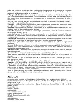 Robo: Si el infractor se apropia de un bien mediante violencia o amenazas contra las personas o fuerza en
las cosas, sea que la violencia tenga lugar antes del acto para facilitarlo, en el momento de cometerlo, o
después de cometido para procurar su impunidad.-
Robo Agravado: Si se ha ejecutado con el apoyo de armas, o por la noche, o en despoblado, o en pandilla.
Sala: Uno de los órganos constitutivos del Tribunal Superior de Justicia o sea el conjunto de Magistrados
que actúan como cuerpo colegiado, en los negocios de su competencia, para conocer de ellos y
sentenciarlos.
Sanción: Pena o castigo aplicado al que desobedece una ley o comete un acto delictivo punible. Y
sancionado por el juez o tribunal competente.
Sanciones Jurídicas. Consecuencias jurídicas que se producen por la violación de la norma y que tienen
por objeto restablecer el orden legal o evitar una futura violación del mismo.
Secretario: Funcionario judicial que tiene a su cargo dar fe de los actos y de las resoluciones del Juez, para
que éstos gocen de autenticidad y eficacias jurídicas.
Secuestro: Depósito que se hace de una cosa en litigio, que esta en la persona de un tercero, mientras se
decide a quien pertenece tal cosa.
Secuestro Express.- Se despoja al conductor o los ocupantes de un vehículo auto-motor, y lo utilizan con
la finalidad de cometer otros delitos aunque no exista ánimo de apropiación del vehículo, se denomina
SECUESTRO EXPRESS.
Subrogación: la subrogación de la competencia, temporalmente separa del conocimiento al juez, que está
conociendo en forma regular un caso. Pero la subrogación, no quita al principal la potestad,
Suspensión Legítima: La que se difiere por la ley, en contraposición a la que tiene su origen en el
testamento.
Término.- En Derecho, es al tiempo de duración de las obligaciones y su exigibilidad. Hace referencia a
una fecha cierta que se establece para que ocurra o no cierto acto jurídico. Dicha fecha no es aplazable el
acto genera consecuencias jurídicas
Tribunales: Cortes o grupos de Jueces o Magistrados encargados de impartir justicia, cada uno dentro de
su propia jurisdicción.
 Usura: Préstamo de dinero a tasas de interés excesivo y que están fuera de la ley.
Venia: Permiso que concede el Juez a determinadas personas para ejercitar una acción o celebrar un
contrato.
Venta Judicial: Es la que se celebra por medio de un remate público, subasta o almoneda que se lleva a
cabo por mandato judicial.
Veredicto: Decisión emitida por un Jurado después de haber deliberado.
Violación.- Es el acceso carnal , con introducción total o parcial del miembro viril por vía oral, anal o
vaginal; o, la introducción, por vía vaginal o anal, de los objetos, dedos u órganos distintos del miembro viril,
a una persona de cualquier sexo, en los casos si la víctima fuere menor de 14 años, cuando la ofendida se
hallare privada de la razón o del sentido, o por enfermedad o por cualquier otra causa no pudiere resistirse,
o cuando se usare violencia, amenaza, o intimidación.
Visto: es el reconocimiento con cuidado y atención de una causa o cosa, y la percepción con cualquier
sentido de la inteligencia. Considerar, advertir o reflexionar:


Bibliografía
Constitución de la República del Ecuador 2008. Registro Oficial N° 449 del 20 de Octubre del 2008.
Ley Orgánica del Consejo de Participación Ciudadana y Control Social. Registro Oficial N° 22 del 9 de
septiembre del 2009.
Ley Orgánica de Garantías Constitucionales y Control Constitucional Registro Oficial N° 52 del 22 de
Octubre del 2009.
Diario el Universo
Diario el Telégrafo.
Diario Expreso.
www.asambleanacional.gov.ec
CEOLS Jaime Arciniegas.-
FETLIG Gonzalo Cárdenas Obregón.
Wikipedia.-
Monografías.com.
Diccionario Jurídico Español.
 