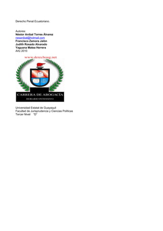 Derecho Penal Ecuatoriano.


Autores:
Néstor Aníbal Torres Álvarez
nesanibal@hotmail.com
Francisco Zamora Jalón
Judith Rosado Alvarado
Yaguana Matea Herrera
Año 2010




Universidad Estatal de Guayaquil
Facultad de Jurisprudencia y Ciencias Políticas
Tercer Nivel “D”
 