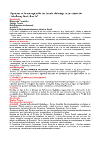 El proceso de la nueva función del Estado, el Consejo de participación
ciudadana y Control social
Constitución
Régimen de Transición.-
Capítulo Tercero
De la Transición institucional.
Artículo 29.-
Consejo de Participación ciudadana y Control Social.
La Comisión Legislativa, en el plazo de los quince días posteriores a su conformación, iniciará el concurso
público de oposición y méritos para la designación de los miembros del Consejo de Participación Ciudadana
y Control Social.
    Una vez constituido este Consejo organizará las correspondientes                comisiones ciudadanas
seleccionadoras para escoger las autoridades y funcionarios que establecen la Constitución y la Ley.
Mientras se dicta la ley.-
El Consejo de Participación Ciudadana y Control Social reglamentará la conformación de las comisiones
ciudadanas de selección y dictará las normas de cada concurso, los mismos que serán convocados luego
de la posesión de los dignatarios de elección popular a los que se hace referencia el Régimen de
Transición. Tendrá potestad de designar a los representantes de la Función de Transparencia y Control
Social, en las comisiones ciudadanas seleccionadoras.
El Consejo de Participación Ciudadana y Control Social, en el plazo de ciento veinte (120) días, contados
desde su posesión, preparará el proyecto de ley de orgánica que regule su organización y funcionamiento,
propuesta que pasará para consideración de la Asamblea Nacional.
Artículo 30.-
Los servidores públicos de la Comisión de Control Cívico de la Corrupción y de la Secretaría Nacional
Anticorrupción, que no son de libre nombramiento y remoción, pasarán a formar parte del Consejo de
Participación Ciudadana y Control Social.
Una vez integrado.
El CONSEJO DE PARTICIPACIÓN CIUDADANA tendrá como tarea redactar la ley que lo normará y
absorber a la Secretaria Nacional Anticorrupción y la Comisión de Control Cívico contra la Corrupción.
Los movimientos sociales, ponen en su agenda la discusión los candidatos que los representarán en esa
nueva Función.
EL CONSEJO DE PARTICIPACIÓN EN PLENO
Conformación
El Consejo de Participación Ciudadana estará integrado por siete miembros principales con sus respectivos
suplentes, quienes se encargarán de preparar el proyecto de Ley Orgánica que regule su organización y
funcionamiento, que será tramitado, debatido y aprobado por la Asamblea Nacional.
Funciones
Mientras se dicte la ley, el Consejo de Participación Ciudadana reglamentará la conformación de las
comisiones ciudadanas de selección y dictará las normas de cada concurso, los mismos que serán
convocados luego de la posesión de los dignatarios de elección popular, según establece el Art. 29 de la
Transición Institucional.
Constitución
Capítulo Tercero
De la transición institucional
Artículo 29.- (Consejo de Participación Ciudadana y Control Social) La Comisión Legislativa, en el plazo de
los quince (15) días posteriores a su conformación, iniciará el concurso público de oposición y méritos para
la designación de los miembros del Consejo de Participación Ciudadana y Control Social.
Una vez constituido este Consejo organizará las correspondientes comisiones ciudadanas seleccionadoras
para escoger autoridades y funcionarios que establecen la Constitución y la Ley.
Mientras se dicta la ley, el Consejo de Participación Ciudadana y Control Social, reglamentará la
conformación de las comisiones ciudadanas de selección y dictará las normas de cada concurso, los
mismos que serán convocados luego de la posesión de los dignatarios de elección popular a los que hace
referencia el Régimen de Transición. Tendrá también la potestad de designar representantes de la Función
de Transparencia y Control Social, en las comisiones ciudadanas seleccionadoras.-
El Consejo de Participación Ciudadana y Control Social, en el plazo de ciento veinte (120) días, contados
desde su posesión, preparará el proyecto de ley orgánica que regule su organización y funcionamiento,
propuesta que pasará para consideración de la Asamblea Nacional.
 