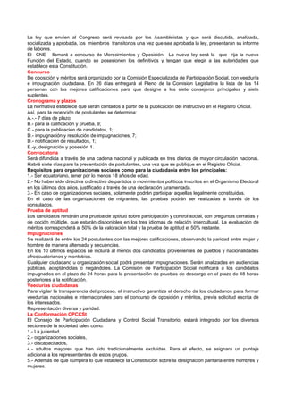La ley que envíen al Congreso será revisada por los Asambleístas y que será discutida, analizada,
socializada y aprobada, los miembros transitorios una vez que sea aprobada la ley, presentarán su informe
de labores.
El CNE llamará a concurso de Merecimientos y Oposición. La nueva ley será la que rija la nueva
Función del Estado, cuando se posesionen los definitivos y tengan que elegir a las autoridades que
establece esta Constitución.
Concurso
De oposición y méritos será organizado por la Comisión Especializada de Participación Social, con veeduría
e impugnación ciudadana. En 26 días entregará al Pleno de la Comisión Legislativa la lista de las 14
personas con las mejores calificaciones para que designe a los siete consejeros principales y siete
suplentes.
Cronograma y plazos
La normativa establece que serán contados a partir de la publicación del instructivo en el Registro Oficial.
Así, para la recepción de postulantes se determina:
A.-.- 7 días de plazo;
B.- para la calificación y prueba, 9;
C.- para la publicación de candidatos, 1;
D.- impugnación y resolución de impugnaciones, 7;
D.- notificación de resultados, 1;
E.-y, designación y posesión 1.
Convocatoria
Será difundida a través de una cadena nacional y publicada en tres diarios de mayor circulación nacional.
Habrá siete días para la presentación de postulantes, una vez que se publique en el Registro Oficial.
Requisitos para organizaciones sociales como para la ciudadanía entre los principales:
1.- Ser ecuatoriano, tener por lo menos 18 años de edad.
2.- No haber sido directiva o directivo de partidos o movimientos políticos inscritos en el Organismo Electoral
en los últimos dos años, justificado a través de una declaración juramentada.
3.- En caso de organizaciones sociales, solamente podrán participar aquellas legalmente constituidas.
En el caso de las organizaciones de migrantes, las pruebas podrán ser realizadas a través de los
consulados.
Prueba de aptitud
Los candidatos rendirán una prueba de aptitud sobre participación y control social, con preguntas cerradas y
de opción múltiple, que estarán disponibles en los tres idiomas de relación intercultural. La evaluación de
méritos corresponderá al 50% de la valoración total y la prueba de aptitud el 50% restante.
Impugnaciones
Se realizará de entre los 24 postulantes con las mejores calificaciones, observando la paridad entre mujer y
hombre de manera alternada y secuencias.
En los 10 últimos espacios se incluirá al menos dos candidatos provenientes de pueblos y nacionalidades
afroecuatorianos y montubios.
Cualquier ciudadano u organización social podrá presentar impugnaciones. Serán analizadas en audiencias
públicas, aceptándolas o negándoles. La Comisión de Participación Social notificará a los candidatos
impugnados en el plazo de 24 horas para la presentación de pruebas de descargo en el plazo de 48 horas
posteriores a la notificación.
Veedurías ciudadanas
Para vigilar la transparencia del proceso, el instructivo garantiza el derecho de los ciudadanos para formar
veedurías nacionales e internacionales para el concurso de oposición y méritos, previa solicitud escrita de
los interesados.
Representación diversa y paridad.
La Conformación CPCCSt
El Consejo de Participación Ciudadana y Control Social Transitorio, estará integrado por los diversos
sectores de la sociedad tales como:
1.- La juventud,
2.- organizaciones sociales,
3.- discapacitados,
4.- adultos mayores que han sido tradicionalmente excluidas. Para el efecto, se asignará un puntaje
adicional a los representantes de estos grupos.
5.- Además de que cumplirá lo que establece la Constitución sobre la designación paritaria entre hombres y
mujeres.
 