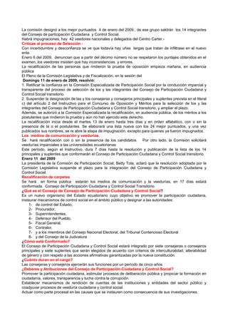 La comisión designó a los mejor puntuados 4 de enero del 2009., de ese grupo saldrán los 14 integrantes
del Consejo de participación Ciudadana y Control Social.
Habrá impugnaciones, hay 42 veedores nacionales y delegados del Centro Carter.-
Criticas al proceso de Selección.-
Con incertidumbre y desconfianza se ve que todavía hay uñas largas que tratan de infiltrase en el nuevo
ente.
Enero 6 del 2009, denuncian que a partir del décimo número no se respetaron los puntajes obtenidos en el
examen, los veedores insisten que hay inconsistencias y errores.
La recalificación de las personas que rindieron la prueba de oposición empieza mañana, en audiencia
pública
El Pleno de la Comisión Legislativa y de Fiscalización, en la sesión del
 Domingo 11 de enero de 2009, resolvió:
1. Ratificar la confianza en la Comisión Especializada de Participación Social por la conducción imparcial y
transparente del proceso de selección de los y las integrantes del Consejo de Participación Ciudadana y
Control Social transitorio.
2. Suspender la designación de las y los consejeras y consejeros principales y suplentes prevista en el literal
c) del artículo 2 del Instructivo para el Concurso de Oposición y Méritos para la selección de los y las
integrantes del Consejo de Participación Ciudadana y Control Social transitorio, y ampliar el plazo.
Además, se autorizó a la Comisión Especializada la recalificación, en audiencia pública, de los méritos a los
postulantes que rindieron la prueba y aún no han ejercido este derecho.
La recalificación inicia desde el martes 13 de enero hasta tres días y en orden alfabético, con o sin la
presencia de la o el postulantes. Se elaborará una lista nueva con los 24 mejor puntuados, y una vez
publicados sus nombres, se re abre la etapa de impugnación, excepto para quienes ya fueron impugnados.
Los medios de comunicación y veedurías.
Se hará recalificación con o sin la presencia de los candidatos. Por otro lado, la Comisión solicitará
veedurías imparciales a las universidades ecuatorianas
Este período, según el Instructivo, dura 7 días hasta la resolución y publicación de la lista de los 14
principales y suplentes que conformarán el Consejo de Participación Ciudadana y Control Social transitorio.
Enero 11 del 2009
La presidenta de la Comisión de Participación Social, Betty Tola, aclaró que la resolución adoptada por la
Comisión Legislativa suspende el plazo para la integración del Consejo de Participación Ciudadana y
Control Social.
Recalificación de carpetas
Se hará en forma pública estarán los medios de comunicación y la veedurías, en 17 días estará
conformada. Consejo de Participación Ciudadana y Control Social Transitorio.
¿Qué es el Consejo de Consejo de Participación Ciudadana y Control Social?
Es un nuevo organismo del Estado ecuatoriano cuyo objetivo es promover la participación ciudadana,
instaurar mecanismos de control social en el ámbito público y designar a las autoridades:
    1- de control del Estado,
    2- Procurador,
    3- Superintendentes,
    4- Defensor del Pueblo,
    5- Fiscal General,
    6- Contralor,
    7- y a los miembros del Consejo Nacional Electoral, del Tribunal Contencioso Electoral
    8- y del Consejo de la Judicatura
¿Cómo está Conformado?
El Consejo de Participación Ciudadana y Control Social estará integrado por siete consejeras o consejeros
principales y siete suplentes que serán elegidos de acuerdo con criterios de interculturalidad, alterabilidad
de género y con respeto a las acciones afirmativas garantizadas por la nueva constitución.
¿Cuánto duran en el cargo?
Las consejeras y consejeros ejercerán sus funciones por un período de cinco años.
¿Deberes y Atribuciones del Consejo de Participación Ciudadana y Control Social?
Promover la participación ciudadana, estimular procesos de deliberación pública y propiciar la formación en
ciudadanía, valores, transparencia y lucha contra la corrupción.
Establecer mecanismos de rendición de cuentas de las instituciones y entidades del sector público y
coadyuvar procesos de veeduría ciudadana y control social.
Actuar como parte procesal en las causas que se instauren como consecuencia de sus investigaciones.
 