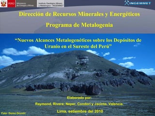 Dirección de Recursos Minerales y Energéticos
                           Programa de Metalogenia

          “Nuevos Alcances Metalogenéticos sobre los Depósitos de
                      Uranio en el Sureste del Perú”




                                       Elaborado por:
                     Raymond, Rivera; Neper, Condori y Jacinto, Valencia.

Foto: Domo Ocuviri
                                 Lima, setiembre del 2010
 