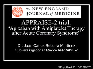 APPRAISE-2 trial:
“Apixaban with Antiplatelet Therapy
after Acute Coronary Syndrome”
Dr. Juan Carlos Becerra Martínez
Sub-investigador en México APPRAISE-2
N Engl J Med 2011;365:699-708.
 