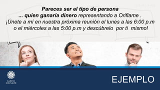 EJEMPLO
Pareces ser el tipo de persona
... quien ganaría dinero representando a Oriflame .
¡Únete a mí en nuestra próxima reunión el lunes a las 6:00 p.m
o el miércoles a las 5:00 p.m y descúbrelo por ti mismo!
 