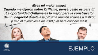 EJEMPLO
¡Eres mi mejor amigo!
Cuando me dijeron sobre Oriflame, pensé: ¡esto es para ti!
¡La oportunidad Oriflame es lo mejor para la construcción
de un negocio! ¡Únete a la próxima reunión el lunes a las6:00
p.m o el miércoles a las 5:00 p.m para conocer más!
 