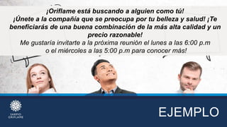 EJEMPLO
¡Oriflame está buscando a alguien como tú!
¡Únete a la compañía que se preocupa por tu belleza y salud! ¡Te
beneficiarás de una buena combinación de la más alta calidad y un
precio razonable!
Me gustaría invitarte a la próxima reunión el lunes a las 6:00 p.m
o el miércoles a las 5:00 p.m para conocer más!
 