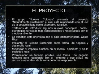EL PROYECTO
• El grupo ”Nuevos Colonos” presenta el proyecto
”Naturalmente Sostenible” el cual está relacionado con el uso
de la sostenibilidad como alternativa turístico.
• Tratamos de introducir algunos nuevos conceptos, como
estrategias turísticas más concienciadas y respetuosas con el
medio ambiente
• La temática está orientada con el país latinoamericano, Costa
Rica.
• Implantar el Turismo Sostenible como forma de negocio y
desarrollo local.
• Minimizar el impacto turístico en el medio ambiente y en la
sociedad local.
• Promocionar un turismo posible, una forma de negocio
rentable pero respetable con el entorno y que utiliza los
recursos naturales de la zona de forma responsable.
 