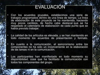 EVALUACIÓN
• Con los acuerdos grupales, establecimos una serie de
trabajos programados dentro de una línea de tiempo. La línea
de elaboración de este proyecto se ha mantenido, haciendo
muy pocos cambios, de hecho cabe destacar que se ha
respetado el calendario de elaboración de cada punto que se
había previsto trabajar.
• La calidad de los artículos es elevada, y se han mantenido en
todo momento los acuerdos de presentación y formato.
• En cuanto a la comunicación, el asincronismo entre los
componentes no ha sido un inconveniente en la elaboración
de las tareas ni en la comunicación.
• Los participantes han manifestado en todo momento su
disponibilidad, cosa que ha facilitado la comunicación con
todos los componentes del grupo.
 