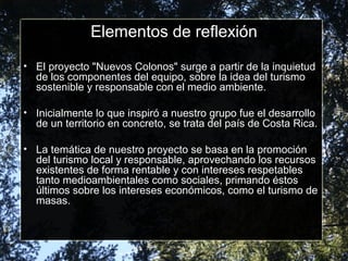 Elementos de reflexión
• El proyecto "Nuevos Colonos" surge a partir de la inquietud
de los componentes del equipo, sobre la idea del turismo
sostenible y responsable con el medio ambiente.
• Inicialmente lo que inspiró a nuestro grupo fue el desarrollo
de un territorio en concreto, se trata del país de Costa Rica.
• La temática de nuestro proyecto se basa en la promoción
del turismo local y responsable, aprovechando los recursos
existentes de forma rentable y con intereses respetables
tanto medioambientales como sociales, primando éstos
últimos sobre los intereses económicos, como el turismo de
masas.
 