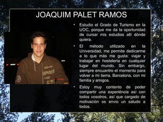 JOAQUIM PALET RAMOS
• Estudio el Grado de Turismo en la
UOC, porque me da la oportunidad
de cursar mis estudios allí dónde
quiera.
• El método utilizado en la
Universidad, me permite dedicarme
a lo que más me gusta: viajar y
trabajar en hosteleria en cualquier
lugar del mundo. Sin embargo,
siempre encuantro el momento para
volver a mi tierra, Barcelona, con mi
familia y amigos.
• Estoy muy contento de poder
compartir una experiéncia así con
todos vosotros, así que cargado de
motivación os envio un saludo a
todos.
 