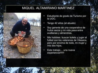 MIQUEL ALTAMIRANO MARTINEZ
• Estudiante de grado de Turismo por
la UOC.
• Tengo 42 años (el abuelo)
• Soy gerente de una cooperativa de
frutos secos y mi vida pasa entre
avellanas y almendras.
• Mis hobbies: buscar bolets y jugar al
futbol con los veteranos de Vilaseca,
pero por encima de todo, mi mujer y
mis dos hijos.
• Este trabajo… una nueva
experiencia!!!!!!!
 