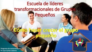Escuela de líderes
transformacionales de Grupos
Pequeños
Cómo hacer crecer el grupo
pequeño
Programa de entrenamiento
Pr Juan Carlos Cabrera
 