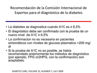 Recomendación de la Comisión Internacional de Expertos para el diagnóstico de la diabetes La diabetes se diagnostica cuando A1C es ≥ 6,5% El diagnóstico debe ser confirmado con la prueba de un nuevo nivel  de A1C ≥ 6,5% La confirmacion no es necesaria en pacientes sintomáticos con niveles de glucosa plasmatico >200 mg/dl Si la prueba de A1C no es posible, se había recomendado anteriormente los métodos de diagnóstico (por ejemplo, FPG or2HPG, con la confirmación) son aceptables. DIABETES CARE, VOLUME 32, NUMBER 7, JULY 2009 