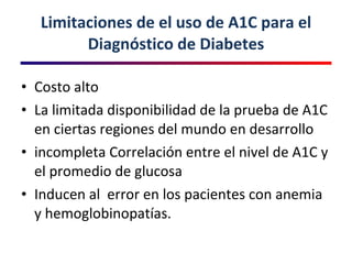 Limitaciones de el uso de A1C para el Diagnóstico de Diabetes Costo alto  La limitada disponibilidad de la prueba de A1C en ciertas regiones del mundo en desarrollo incompleta Correlación entre el nivel de A1C y el promedio de glucosa Inducen al  error en los pacientes con anemia y hemoglobinopatías .  