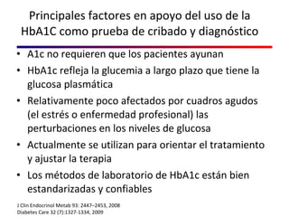Principales factores en apoyo del uso de la HbA1C como prueba de cribado y diagnóstico A1c no requieren que los pacientes ayunan HbA1c refleja la glucemia a largo plazo que tiene la glucosa plasmática Relativamente poco afectados por cuadros agudos (el estrés o enfermedad profesional) las perturbaciones en los niveles de glucosa  Actualmente se utilizan para orientar el tratamiento  y ajustar la terapia Los métodos de laboratorio de HbA1c están bien estandarizadas y confiables J Clin Endocrinol Metab 93: 2447–2453, 2008 Diabetes Care 32 (7):1327-1334, 2009 