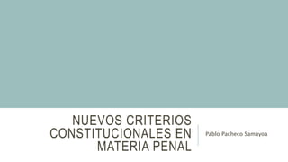 NUEVOS CRITERIOS
CONSTITUCIONALES EN
MATERIA PENAL
Pablo Pacheco Samayoa
 