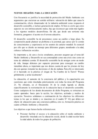 NUEVOS DESAFÍOS PARA LA EDUCACIÓN
Con frecuencia se justifica la necesidad de protección del Medio Ambiente con
argumentos que encierran un sentido utilitario: valoración de daños que causa la
contaminación, efecto dinamizador de la industria ambiental como respuesta al
desarrollo sostenible, e incluso generación de empleo. Si bien es cierto que estos
aspectos no son intrínsecamente malos, hay que reconocer que están más ligados
a los vigentes modelos desarrollistas. De ahí, que desde una vertiente más
formativa, pongamos el acento en el terreno educativo.
El desarrollo sostenible ha de presentarse como un cambio a largo plazo. Su
comprensión puede plantear un problema a la juventud, que carece por lo común
de conocimientos y experiencia en los asuntos de carácter mundial. Es esencial
por ello que se diseñe un mensaje para diferentes grupos, atendiendo a la edad,
cultura e influencias sociales.
Es importante y, de cara a los/as estudiantes, procurar asegurar que el tema del
Medio Ambiente y Desarrollo no sea contemplado como una crisis sino como un
tema de sabiduría común. El desarrollo sostenible ha de arraigar como un modo
de vida. Aunque debemos por supuesto presionar para conseguir un cambio
inmediato ahora, es importante que nos demos cuenta de que los jóvenes de hoy
día son quienes tomarán las decisiones el día de mañana. Para ello es interesante
el ir haciendo en la práctica el slogan de "La Cumbre de la Tierra": "Piensa
globalmente y actúa localmente".
La educación, el aumento de la conciencia del público y la capacitación son
cuestiones que están vinculadas prácticamente con todas las áreas del Programa
21. No obstante, en el Documento 36 de la citada Agenda se aborda
específicamente la reorientación de la educación hacia el desarrollo sostenible.
Como cualquiera de los demás documentos de dicho Programa, se estructura en
cuatro apartados: bases para la acción, los objetivos, actitudes y medios de
ejecución. Nosotros señalamos a continuación de los objetivos los diferentes
temas (a los que se aluden y se muestran en el cuadro N° 16) que deben ser
objeto de educación para una conciencia pública, esto es, formación práctica en
cuanto al Medio Ambiente y Desarrollo.
Los objetivos a que hemos hecho referencia son:
 Procurar facilitar el acceso a la educación sobre el medio ambiente y
desarrollo vinculada con la educación social, desde la edad escolar hasta
la edad adulta de todos los grupos de población.
 